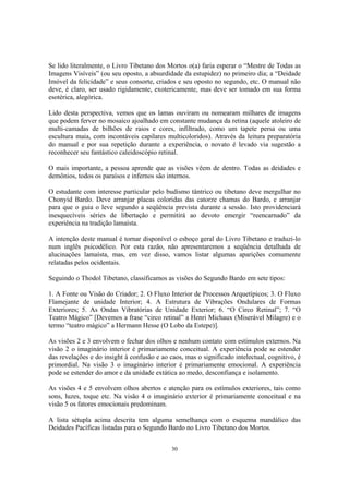 30
Se lido literalmente, o Livro Tibetano dos Mortos o(a) faria esperar o “Mestre de Todas as
Imagens Visíveis” (ou seu oposto, a absurdidade da estupidez) no primeiro dia; a “Deidade
Imóvel da felicidade” e seus consorte, criados e seu oposto no segundo, etc. O manual não
deve, é claro, ser usado rigidamente, exotericamente, mas deve ser tomado em sua forma
esotérica, alegórica.
Lido desta perspectiva, vemos que os lamas ouviram ou nomearam milhares de imagens
que podem ferver no mosaico ajoalhado em constante mudança da retina (aquele atoleiro de
multi-camadas de bilhões de raios e cores, infiltrado, como um tapete persa ou uma
escultura maia, com incontáveis capilares multicoloridos). Através da leitura preparatória
do manual e por sua repetição durante a experiência, o novato é levado via sugestão a
reconhecer seu fantástico caleidoscópio retinal.
O mais importante, a pessoa aprende que as visões vêem de dentro. Todas as deidades e
demônios, todos os paraísos e infernos são internos.
O estudante com interesse particular pelo budismo tântrico ou tibetano deve mergulhar no
Chonyid Bardo. Deve arranjar placas coloridas das catorze chamas do Bardo, e arranjar
para que o guia o leve segundo a seqüência prevista durante a sessão. Isto providenciará
inesquecíveis séries de libertação e permitirá ao devoto emergir “reencarnado” da
experiência na tradição lamaísta.
A intenção deste manual é tornar disponível o esboço geral do Livro Tibetano e traduzi-lo
num inglês psicodélico. Por esta razão, não apresentaremos a seqüência detalhada de
alucinações lamaísta, mas, em vez disso, vamos listar algumas aparições comumente
relatadas pelos ocidentais.
Seguindo o Thodol Tibetano, classificamos as visões do Segundo Bardo em sete tipos:
1. A Fonte ou Visão do Criador; 2. O Fluxo Interior de Processos Arquetípicos; 3. O Fluxo
Flamejante de unidade Interior; 4. A Estrutura de Vibrações Ondulares de Formas
Exteriores; 5. As Ondas Vibratórias de Unidade Exterior; 6. “O Circo Retinal”; 7. “O
Teatro Mágico” [Devemos a frase “circo retinal” a Henri Michaux (Miserável Milagre) e o
termo “teatro mágico” a Hermann Hesse (O Lobo da Estepe)].
As visões 2 e 3 envolvem o fechar dos olhos e nenhum contato com estímulos externos. Na
visão 2 o imaginário interior é primariamente conceitual. A experiência pode se estender
das revelações e do insight à confusão e ao caos, mas o significado intelectual, cognitivo, é
primordial. Na visão 3 o imaginário interior é primariamente emocional. A experiência
pode se estender do amor e da unidade extática ao medo, desconfiança e isolamento.
As visões 4 e 5 envolvem olhos abertos e atenção para os estímulos exteriores, tais como
sons, luzes, toque etc. Na visão 4 o imaginário exterior é primariamente conceitual e na
visão 5 os fatores emocionais predominam.
A lista sétupla acima descrita tem alguma semelhança com o esquema mandálico das
Deidades Pacíficas listadas para o Segundo Bardo no Livro Tibetano dos Mortos.
 