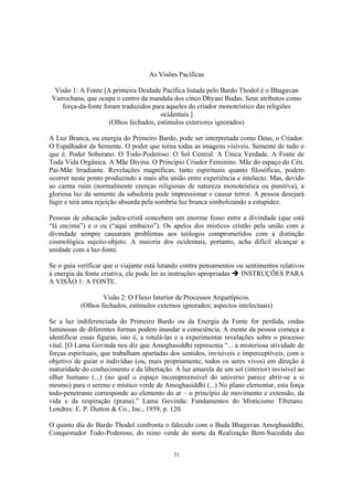 31
As Visões Pacíficas
Visão 1: A Fonte [A primeira Deidade Pacífica listada pelo Bardo Thodol é o Bhagavan
Vairochana, que ocupa o centro da mandala dos cinco Dhyani Budas. Seus atributos como
força-da-fonte foram traduzidos para aqueles do criador monoteístico das religiões
ocidentais.]
(Olhos fechados, estímulos exteriores ignorados)
A Luz Branca, ou energia do Primeiro Bardo, pode ser interpretada como Deus, o Criador.
O Espalhador da Semente. O poder que torna todas as imagens visíveis. Semente de tudo o
que é. Poder Soberano. O Todo-Poderoso. O Sol Central. A Única Verdade. A Fonte de
Toda Vida Orgânica. A Mãe Divina. O Princípio Criador Feminino. Mãe do espaço do Céu.
Pai-Mãe Irradiante. Revelações magníficas, tanto espirituais quanto filosóficas, podem
ocorrer neste ponto produzindo a mais alta união entre experiência e intelecto. Mas, devido
ao carma ruim (normalmente crenças religiosas de natureza monoteística ou punitiva), a
gloriosa luz da semente da sabedoria pode impressionar e causar terror. A pessoa desejará
fugir e terá uma rejeição absurda pela sombria luz branca simbolizando a estupidez.
Pessoas de educação judeu-cristã concebem um enorme fosso entre a divindade (que está
“lá encima”) e o eu (“aqui embaixo”). Os apelos dos místicos cristão pela união com a
divindade sempre causaram problemas aos teólogos comprometidos com a distinção
cosmológica sujeito-objeto. A maioria dos ocidentais, portanto, acha difícil alcançar a
unidade com a luz-fonte.
Se o guia verificar que o viajante está lutando contra pensamentos ou sentimentos relativos
à energia da fonte criativa, ele pode ler as instruções apropriadas INSTRUÇÕES PARA
A VISÃO 1: A FONTE.
Visão 2: O Fluxo Interior de Processos Arquetípicos.
(Olhos fechados, estímulos externos ignorados; aspectos intelectuais)
Se a luz indiferenciada do Primeiro Bardo ou da Energia da Fonte for perdida, ondas
luminosas de diferentes formas podem inundar a consciência. A mente da pessoa começa a
identificar essas figuras, isto é, a rotulá-las e a experimentar revelações sobre o processo
vital. [O Lama Govinda nos diz que Amoghasiddhi representa “... a misteriosa atividade de
forças espirituais, que trabalham apartadas dos sentidos, invisíveis e imperceptíveis, com o
objetivo de guiar o indivíduo (ou, mais propriamente, todos os seres vivos) em direção à
maturidade do conhecimento e da libertação. A luz amarela de um sol (interior) invisível ao
olhar humano (...) (no qual o espaço incompreensível do universo parece abrir-se a si
mesmo) para o sereno e místico verde de Amoghasiddhi (...) No plano elementar, esta força
todo-penetrante corresponde ao elemento do ar – o princípio de movimento e extensão, da
vida e da respiração (prana).” Lama Govinda: Fundamentos do Misticismo Tibetano.
Londres: E. P. Dutton & Co., Inc., 1959, p. 120.
O quinto dia do Bardo Thodol confronta o falecido com o Buda Bhagavan Amoghasiddhi,
Conquistador Todo-Poderoso, do reino verde do norte da Realização Bem-Sucedida das
 
