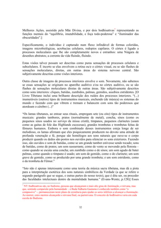 32
Melhores Ações, assistido pela Mãe Divina, e por dois bodhisattvas7
representando as
funções mentais do “equilíbrio, imutabilidade, e foça todo-poderosa” e “iluminador das
obscuridades”.]
Especificamente, o indivíduo é capturado num fluxo infindável de formas coloridas,
imagens microbiológicas, acrobacias celulares, rodopios capilares. O córtex é ligado a
processos moleculares que lhe são completamente novos e estranhos: uma Niágara de
desenhos abstratos; a corrente da vida fluindo, fluindo.
Estas visões talvez possam ser descritas como puras sensações de processos celulares e
subcelulares. É incerto se elas envolvem a retina ou/e o córtex visual, ou se são flashes de
sensações moleculares, diretas, em outras áreas do sistema nervoso central. São
subjetivamente descritas como visões interiores.
Outra classe de imagens de processos interiores envolve o som. Novamente, não sabemos
se essas sensações se originam no aparelho auditivo e/ou no córtex auditivo, ou se são
flashes de sensações moleculares diretas de outras áreas. São subjetivamente descritos
como sons interiores: cliques, batidas, zumbidos, palmas, gemidos, assobios estridentes. [O
Livro Tibetano inclui uma brilhante descrição dos ruídos dos processos interiores. “(...)
inumeráveis (outros) tipos de instrumentos musicais, enchendo (de música) os sistemas do
mundo e fazendo com que vibrem e tremam e balancem com sons tão poderosos que
atordoam o cérebro (...)”
“Os lamas tibetanos, ao entoar seus rituais, empregam sete (ou oito) tipos de instrumentos
musicais: grandes tambores, pratos (normalmente de metal), concha, sinos (como os
pequenos sinos usados no serviço da missa cristã), tímpanos, pequenos clarinetes (soam
como as gaitas de fole das Highlands escocesas), grandes trombetas e trombetas feitas de
fêmures humanos. Embora o som combinado desses instrumentos esteja longe de ser
melodioso, os lamas afirmam que eles psiquicamente produzem no devoto uma atitude de
profunda veneração e fé, porque são homólogos aos sons naturais que ouve-se o corpo
produzir quando os dedos são postos nos ouvidos para silenciar os sons exteriores. Fazendo
isso, são ouvidos o som de batidas, como se um grande tambor estivesse sendo tocado; sons
de batidas, como de pratos; um som sussurrante, como de vento se movendo pela floresta –
como quando se escuta uma concha; um zumbido como o de sinos; um som agudo de bater
palmas, como quando o tímpano é usado; um som de gemido, como o do clarinete; um som
grave de gemido, como se produzido por uma grande trombeta; e um som estridente, como
o da trombeta de Fêmur.”
“Isto não é apenas interessante como uma teoria da música sacra tibetana, mas dá a pista
para a interpretação esotérica dos sons naturais simbólicos da Verdade (a que se refere o
segundo parágrafo que se segue, e outras partes do nosso texto), que é dita ser, ou proceder
das faculdades intelectuais dentro da mentalidade humana.” (Evans-Wentz, p.128)] Esses
7
NT: bodhisattvas são, no budismo, pessoas que alcançaram o mais alto grau de iluminação, o nirvana, mas
que, sentindo compaixão pela humanidade – o Buda Sidharta Gautama é conhecido também como “o
compassivo” –, permaneceram neste plano de existência para ajudar os seres infelizes a alcançar a iluminação.
Ao morrer, estes mestres alcançarão o nirvana final, ou parinirvana. O conceito de bodhisattva varia em cada
escola do Budismo.
 