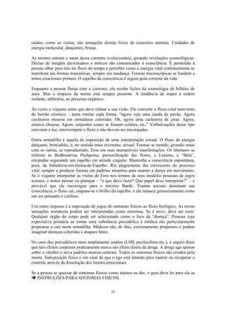 33
ruídos, como as visões, são sensações diretas livres de conceitos mentais. Unidades de
energia molecular, dançantes, brutas.
As mentes entram e saem dessa corrente evolucionária, gerando revelações cosmológicas.
Dúzias de insights darwinianos e míticos são comunicados à consciência. É permitido à
pessoa olhar para trás no fluxo do tempo e perceber como a energia vital continuamente se
manifesta em formas transitórias, sempre em mudança. Formas microscópicas se fundem a
mitos criacionais primais. O espelho da consciência é seguro pela corrente da vida.
Enquanto a pessoa flutua com a corrente, ela recebe lições da cosmologia de bilhões de
anos. Mas o empuxo da mente está sempre presente. A tendência de impor a ordem
isolante, arbitrária, ao processo orgânico.
Às vezes o viajante sente que deve relatar a sua visão. Ele converte o fluxo vital num teste
do borrão cósmico – tenta rotular cada forma. “agora vejo uma cauda de pavão. Agora
cavaleiros mouros em armaduras coloridas. Oh, agora uma cachoeira de jóias. Agora,
música chinesa. Agora, serpentes como se fossem colares, etc.” Verbalizações desse tipo
enevoam a luz, interrompem o fluxo e não devem ser encorajadas.
Outra armadilha é aquela da imposição de uma interpretação sexual. O fluxo de energia
dançante, brincalhão, é, no sentido mais reverente, sexual. Formas se unindo, girando umas
com as outras, se reproduzindo. Eros em suas inumeráveis manifestações. Os tibetanos se
referem às Bodhisattvas Pushpema, personificação das flores, e Lasema, a “Bela”,
retratadas segurando um espelho em atitude coquete. Mantenha a consciência espontânea,
pura, da Sabedoria-em-forma-de-Espelho. Ria alegremente das travessuras do processo
vital, sempre a produzir formas em padrões atraentes para manter a dança em movimento.
Se o viajante interpretar as visões de Eros nos termos de seus modelos pessoais de jogos
sexuais, e tentar pensar ou planejar – “o que devo fazer? Que papel devo interpretar?” – é
provável que ele escorregue para o terceiro Bardo. Tramas sexuais dominam sua
consciência, o fluxo cai, empana-se o brilho do espelho, e ele renasce grosseiramente como
um ser pensante e confuso.
Um outro impasse é a imposição de jogos de sintomas físicos ao fluxo biológico. As novas
sensações somáticas podem ser interpretadas como sintomas. Se é novo, deve ser ruim.
Qualquer órgão do corpo pode ser selecionado como o foco da “doença”. Pessoas cuja
expectativa primária ao tomar uma substância psicodélica é médica são particularmente
propensas a cair nesta armadilha. Médicos são, de fato, extremamente propensos e podem
imaginar doenças coloridas e ataques fatais.
No caso dos psicodélicos mais amplamente usados (LSD, pscilocibina etc.), é seguro dizer
que tais efeitos corporais praticamente nunca são efeito direto da droga. A droga age apenas
sobre o cérebro e ativa padrões neurais centrais. Todos os sintomas físicos são criados pela
mente. Indisposição física é um sinal de que o ego está lutando para manter ou recuperar o
controle através da dissolução dos limites emocionais.
Se a pessoa se queixar de sintomas físicos como náusea ou dor, o guia deve ler para ela as
INSTRUÇÕES PARA SINTOMAS FÍSICOS.
 