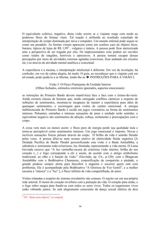 34
O equivalente colérico, negativo, desta visão ocorre se o viajante reage com medo ao
poderoso fluxo de formas vitais. Tal reação é atribuída ao resultado cumulado da
interpretação de scripts dominada por raiva e estupidez. Um mundo infernal pode seguir-se
como um pesadelo. As formas visuais aparecem como um confuso caos de objetos feios,
baratos, típicos de lojas de R$ 1,998
, vulgares e inúteis. A pessoa pode ficar aterrorizada
ante a perspectiva de ser tragada por eles. Os impressionantes sons podem ser ouvidos
como ruídos de rangidos, horríveis e opressivos. A pessoa tentará escapar dessas
percepções por meio de atividades externas agitadas (conversar, ficar andando em círculos
etc.) ou através de atividade mental analítica e conceitual.
A experiência é a mesma, e interpretação intelectual é diferente. Em vez de revelação, há
confusão; em vez de calma alegria, há medo. O guia, ao reconhecer que o viajante está em
tal estado, pode ajudá-lo a se libertar, lendo-lhe as INSTRUÇÕES PARA A VISÃO 2.
Visão 3: O Fluxo Flamejante de Unidade Interior
(Olhos fechados, estímulos exteriores ignorados, aspectos emocionais)
as instruções do Primeiro Bardo devem mantê-lo(a) face a face com o êxtase-de-vazio.
Ainda existem classes de homens que, tendo carregado conflitos cármicos a respeito de
inibições de sentimentos, mostram-se incapazes de manter a experiência pura além de
quaisquer sentimentos, e escorregam para visões de caráter emocional. A energia
indiferenciada do Primeiro Bardo é tecida em jogos visionários na forma de sentimentos
intensos. Pulsantes, estranhas e intensas sensações de amor e unidade serão sentidas; o
equivalente negativo são sentimentos de afeição, cobiça, isolamento e preocupações com o
corpo.
A coisa vem mais ou menos assim: o fluxo puro de energia perde sua qualidade nula e
torna-se perceptível como sentimentos intensos. Um jogo emocional é imposto. Novas e
incríveis sensações físicas pulsam através do corpo. O brilho da vida é sentido fluindo
pelas veias. A pessoa dilui-se num oceano unitivo de eletricidade fluida orgástica [A
Deidade Pacífica do Bardo Thodol personificando esta visão é o Buda Amitabbha, a
sabedoria e sentimento todo-criteriosos, luz ilimitada, representando a vida eterna. O Lama
Govinda escreve que “A luz vermelho-escura da criteriosa visão interior, brilha do seu
coração (...) o fogo corresponde a ele e assim, de acordo com o antigo simbolismo
tradicional, ao olho e à função da visão.” (Govinda, op. Cit., p.120). com o Bhagavan
Amitabbha vem o Bodhisattva Chennazee, corporificação da compaixão e piedade, o
grande piedoso sempre alerta para descobrir a angústia e socorrer quem está com
problemas. Ele é acompanhado pela Bodhisattva “A Gloriosa de Voz Gentil”, e a mulher
encarna a “música” e a “luz”.], o fluxo infinito de vida compartilhada, de amor.
Visões relatadas a respeito do sistema circulatório são comuns. O sujeito cai em sua própria
rede arterial. O motor do coração reverbera com a pulsação da vida. O coração pára então, e
o fogo rubro sangra para fundir-se com todos os seres vivos. Todos os organismos vivos
estão vibrando juntos. Se está alegremente consciente da dança sexual elétrica de dois
8
NT: “dime-store objects”, no original.
 
