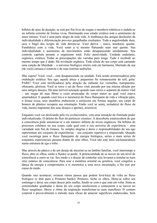 35
bilhões de anos de duração; se está por fim livre de roupas e membros robóticos e ondula-se
na infinita corrente de formas vivas. Dominando esse estado extático está o sentimento de
amor intenso. Você é uma parte alegre de toda vida. A lembrança das antigas desilusões da
individualidade e diferenciação provoca gargalhadas exultantes. Toda a angulosidade dura,
seca e frágil dos scripts de vida derrete-se. Você deriva – suave, úmido(a), quente.
Fundido(a) com a vida. Você sente a si mesmo flutuando num mar quente. Sua
individualidade e autonomia de movimentos estão desaparecendo umidamente. Seu
controle capitula perante o organismo total. Feliz passividade. Unidade ondulante,
orgástica, extática. Todas as preocupações são varridas para longe. Tudo é recebido ao
mesmo tempo que é dado. Há revelação orgânica. Toda célula do seu corpo está cantando
uma canção de liberdade – o universo biológico inteiro está em harmonia, libertado da sua
(de você) censura e controle e de suas restritas ambições.
Mas espere! Você, você... está desaparecendo na unidade. Está sendo arremessado(a) pela
ondulação extática. Seu ego, aquele único e pequenino fio remanescente do self, grita:
PARE! Você está terrificado(a) pela atração da radiante luz vermelha, transparente,
ofuscante, gloriosa. Você se torce e sai do fluxo vital, puxado por sua intensa afeição por
seus antigos desejos. Há uma terrível sensação quando suas raízes o separam da matriz vital
– um rasgar de suas fibras e veias arrancadas do corpo maior ao qual você estava
amarrado(a). E quando você tira a si mesmo(a) do fluxo flamejante de vida a vibração pára,
o êxtase cessa, seus membros endurecem e enrijecem em formas angular, seu corpo de
boneco de plástico recupera sua orientação. Então você se senta, isolado(a) do fluxo da
vida, mestre impotente dos seus desejos e apetites, miserável.
Enquanto você vai deslizando pelo rio evolucionário, vem uma sensação de ilimitado poder
individualizado. O deleite do fluir do pertencer cósmico. A descoberta estarrecedora de que
a consciência pode sintonizar-se a um número infinito de níveis orgânicos. Há bilhões de
processos celulares no seu corpo, cada qual com o seu universo de experiência – uma
variedade sem fim de êxtases. As simples alegrias e dores e responsabilidades do seu ego
representam um conjunto de experiências – um conjunto repetitivo e empoeirado. Quando
você escorrega para o fluxo flamejante de energia biológica, séries e mais séries de
conjuntos experienciais passam diante de seus olhos. Você não está mais enclausurado(a)
numa estrutura de ego e tribo.
Mas através do pânico e de um desejo de encerrar-se no âmbito familiar, você interrompe o
fluxo, abre os olhos; então a fluidez se perde. A potencialidade de se mover de um nível de
consciência a outro se vai. Seu medo e o desejo de controlar o(a) levaram a instalar-se num
sítio estático de consciência. Para usar a metáfora oriental ou genética, você congelou a
dança da energia e comprometeu a si mesmo(a) a uma nova encarnação, e fez isso por
causa do medo.
Quando isso acontecer, existem vários passos que podem levá-lo(a) de volta ao fluxo
biológico (e dele para o Primeiro bardo). Primeiro, feche os olhos. Deite-se sobre seu
estômago e deixe seu corpo descer pelo soalho, fundir-se com o que está em volta. Sinta as
extremidades quadradas e duras do seu corpo amolecerem e começarem a se mover no
fluxo sangüíneo. Deixe o ritmo da respiração transformar-se num marefluxo. O contato
corporal é provavelmente o método mais eficaz de amaciar superfícies endurecidas. Sem
 