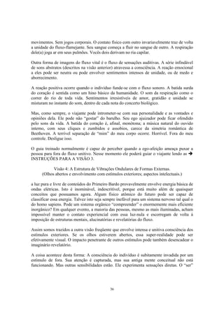 36
movimentos. Sem jogos corporais. O contato físico com outro invariavelmente traz de volta
a unidade do fluxo-flamejante. Seu sangue começa a fluir no sangue de outro. A respiração
dele(a) joga ar em seus pulmões. Vocês dois derivam no ria capilar.
Outra forma de imagens do fluxo vital é o fluxo de sensações auditivas. A série infindável
de sons abstratos (descritos na visão anterior) atravessa a consciência. A reação emocional
a eles pode ser neutra ou pode envolver sentimentos intensos de unidade, ou de medo e
aborrecimento.
A reação positiva ocorre quando o indivíduo funde-se com o fluxo sonoro. A batida surda
do coração é sentida como um hino básico da humanidade. O som da respiração como o
correr do rio de toda vida. Sentimentos irresistíveis de amor, gratidão e unidade se
misturam no instante do som, dentro de cada nota do concerto biológico.
Mas, como sempre, o viajante pode intrometer-se com sua personalidade e as vontades e
opiniões dela. Ele pode não “gostar” do barulho. Seu ego ajuizador pode ficar ofendido
pelo sons da vida. A batida do coração é, afinal, monótona; a música natural do ouvido
interno, com seus cliques e zumbidos e assobios, carece da simetria romântica de
Beethoven. A terrível separação de “mim” do meu corpo ocorre. Horrível. Fora do meu
controle. Desligue isso.
O guia treinado normalmente é capaz de perceber quando a ego-afeição ameaça puxar a
pessoa para fora do fluxo unitivo. Nesse momento ele poderá guiar o viajante lendo as
INSTRUÇÕES PARA A VISÃO 3.
Visão 4: A Estrutura de Vibrações Ondulares de Formas Externas.
(Olhos abertos e envolvimento com estímulos exteriores; aspectos intelectuais.)
a luz pura e livre de conteúdos do Primeiro Bardo provavelmente envolve energia básica de
ondas elétricas. Isto é inominável, indescritível, porque está muito além de quaisquer
conceitos que possuamos agora. Algum físico atômico do futuro pode ser capaz de
classificar essa energia. Talvez isto seja sempre inefável para um sistema nervoso tal qual o
do homo sapiens. Pode um sistema orgânico “compreender” o enormemente mais eficiente
inorgânico? Em qualquer evento, a maioria das pessoas, mesmo as mais iluminadas, acham
impossível manter o contato experiencial com essa luz-nula e escorregam de volta à
imposição de estruturas mentais, alucinatórias e revelatórias do fluxo.
Assim somos trazidos a outra visão freqüente que envolve intensa e unitiva consciência dos
estímulos exteriores. Se os olhos estiverem abertos, essa super-realidade pode ser
efetivamente visual. O impacto penetrante de outros estímulos pode também desencadear o
imaginário revelatório.
A coisa acontece desta forma: A consciência do indivíduo é subitamente invadida por um
estímulo de fora. Sua atenção é capturada, mas sua antiga mente conceitual não está
funcionando. Mas outras sensibilidades estão. Ele experimenta sensações diretas. O “ser”
 
