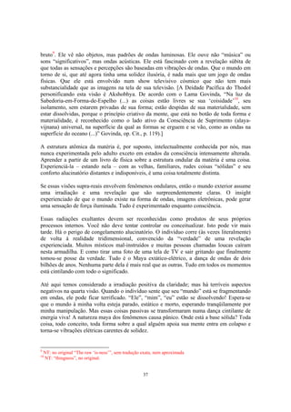 37
bruto9
. Ele vê não objetos, mas padrões de ondas luminosas. Ele ouve não “música” ou
sons “significativos”, mas ondas acústicas. Ele está fascinado com a revelação súbita de
que todas as sensações e percepções são baseadas em vibrações de ondas. Que o mundo em
torno de si, que até agora tinha uma solidez ilusória, é nada mais que um jogo de ondas
físicas. Que ele está envolvido num show televisivo cósmico que não tem mais
substancialidade que as imagens na tela de sua televisão. [A Deidade Pacífica do Thodol
personificando esta visão é Akshobhya. De acordo com o Lama Govinda, “Na luz da
Sabedoria-em-Forma-de-Espelho (...) as coisas estão livres se sua ‘coisidade’10
, seu
isolamento, sem estarem privadas de sua forma; estão despidas de sua materialidade, sem
estar dissolvidas, porque o princípio criativo da mente, que está no botão de toda forma e
materialidade, é reconhecido como o lado ativo da Consciência de Suprimento (alaya-
vijnana) universal, na superfície da qual as formas se erguem e se vão, como as ondas na
superfície do oceano (...)” Govinda, op. Cit., p. 119).]
A estrutura atômica da matéria é, por suposto, intelectualmente conhecida por nós, mas
nunca experimentada pelo adulto exceto em estados da consciência intensamente alterada.
Aprender a partir de um livro de física sobre a estrutura ondular da matéria é uma coisa.
Experienciá-la – estando nela – com as velhas, familiares, rudes coisas “sólidas” e seu
conforto alucinatório distantes e indisponíveis, é uma coisa totalmente distinta.
Se essas visões supra-reais envolvem fenômenos ondulares, então o mundo exterior assume
uma irradiação e uma revelação que são surpreendentemente claras. O insight
experienciado de que o mundo existe na forma de ondas, imagens eletrônicas, pode gerar
uma sensação de força iluminada. Tudo é experimentado enquanto consciência.
Essas radiações exultantes devem ser reconhecidas como produtos de seus próprios
processos internos. Você não deve tentar controlar ou conceitualizar. Isto pode vir mais
tarde. Há o perigo de congelamento alucinatório. O indivíduo corre (às vezes literalmente)
de volta à realidade tridimensional, convencido da “verdade” de uma revelação
experienciada. Muitos místicos mal-instruídos e muitas pessoas chamadas loucas caíram
nesta armadilha. E como tirar uma foto de uma tela de TV e sair gritando que finalmente
tomou-se posse da verdade. Tudo é o Maya extático-elétrico, a dança de ondas de dois
bilhões de anos. Nenhuma parte dela é mais real que as outras. Tudo em todos os momentos
está cintilando com todo o significado.
Até aqui temos considerado a irradiação positiva da claridade; mas há terríveis aspectos
negativos na quarta visão. Quando o indivíduo sente que seu “mundo” está se fragmentando
em ondas, ele pode ficar terrificado. “Ele”, “mim”, “eu” estão se dissolvendo! Espera-se
que o mundo à minha volta esteja parado, estático e morto, esperando tranqüilamente por
minha manipulação. Mas essas coisas passivas se transformaram numa dança cintilante de
energia viva! A natureza maya dos fenômenos causa pânico. Onde está a base sólida? Toda
coisa, todo conceito, toda forma sobre a qual alguém apoia sua mente entra em colapso e
torna-se vibrações elétricas carentes de solidez.
9
NT: no original “The raw ‘is-ness’”, sem tradução exata, nem aproximada
10
NT: “thingness”, no original.
 