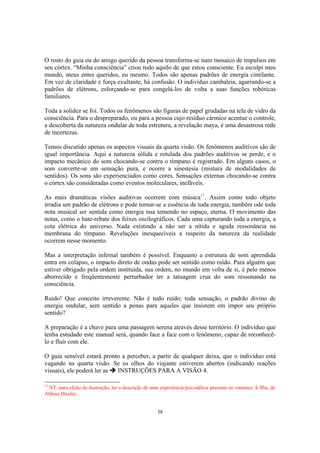38
O rosto do guia ou do amigo querido da pessoa transforma-se num mosaico de impulsos em
seu córtex. “Minha consciência” criou tudo aquilo de que estou consciente. Eu esculpi meu
mundo, meus entes queridos, eu mesmo. Todos são apenas padrões de energia cintilante.
Em vez de claridade e força exultante, há confusão. O indivíduo cambaleia, agarrando-se a
padrões de elétrons, esforçando-se para congelá-los de volta a suas funções robóticas
familiares.
Toda a solidez se foi. Todos os fenômenos são figuras de papel grudadas na tela de vidro da
consciência. Para o despreparado, ou para a pessoa cujo resíduo cármico acentue o controle,
a descoberta da natureza ondular de toda estrutura, a revelação maya, é uma desastrosa rede
de incertezas.
Temos discutido apenas os aspectos visuais da quarta visão. Os fenômenos auditivos são de
igual importância. Aqui a natureza sólida e rotulada dos padrões auditivos se perde, e o
impacto mecânico do som chocando-se contra o tímpano é registrado. Em alguns casos, o
som converte-se em sensação pura, e ocorre a sinestesia (mistura de modalidades de
sentidos). Os sons são experienciados como cores. Sensações externas chocando-se contra
o córtex são consideradas como eventos moleculares, inefáveis.
As mais dramáticas visões auditivas ocorrem com música11
. Assim como todo objeto
irradia um padrão de elétrons e pode tornar-se a essência de toda energia, também ode toda
nota musical ser sentida como energia nua temendo no espaço, eterna. O movimento das
notas, como o bate-rebate dos feixes oscilográficos. Cada uma capturando toda a energia, a
cota elétrica do universo. Nada existindo a não ser a nítida e aguda ressonância na
membrana do tímpano. Revelações inesquecíveis a respeito da natureza da realidade
ocorrem nesse momento.
Mas a interpretação infernal também é possível. Enquanto a estrutura de som aprendida
entra em colapso, o impacto direto de ondas pode ser sentido como ruído. Para alguém que
estiver obrigado pela ordem instituída, sua ordem, no mundo em volta de si, é pelo menos
aborrecido e freqüentemente perturbador ter a tatuagem crua do som ressonando na
consciência.
Ruído! Que conceito irreverente. Não é tudo ruído; toda sensação, o padrão divino de
energia ondular, sem sentido a penas para aqueles que insistem em impor seu próprio
sentido?
A preparação é a chave para uma passagem serena através desse território. O indivíduo que
tenha estudado este manual será, quando face a face com o fenômeno, capaz de reconhecê-
lo e fluir com ele.
O guia sensível estará pronto a perceber, a partir de qualquer deixa, que o indivíduo está
vagando na quarta visão. Se os olhos do viajante estiverem abertos (indicando reações
visuais), ele poderá ler as INSTRUÇÕES PARA A VISÃO 4.
11
NT: para efeito de ilustração, ler a descrição de uma experiência psicodélica presente no romance A Ilha, de
Aldous Huxley.
 