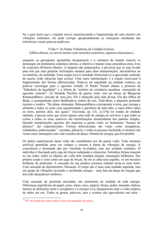 39
Se o guia sentir que o viajante estiver experienciando a fragmentação do som exterior em
vibrações ondulares, ele pode corrigir apropriadamente as instruções (mudando das
referências visuais para as auditivas).
Visão 5: As Ondas Vibratórias de Unidade Exterior.
(Olhos abertos, ou envolvimento com estímulos exteriores; aspectos emocionais.)
enquanto as percepções aprendidas desaparecem e a estrutura do mundo exterior se
desintegra em fenômenos ondulares diretos, o objetivo é manter uma consciência pura, livre
de conceitos (Primeiro Bardo). A despeito das preparações, é provável que se seja levado
para trás por suas próprias inclinações mentais para duas interpretações, alucinatórias ou
revelatórias, da realidade. Uma reação leva à claridade intelectual ou à apavorada confusão
da quarta visão (descrita logo acima). Uma outra interpretação é a reação emocional à
fragmentação das formas diferenciadas. Pode-se set engolfado na unidade extática, ou
pode-se escorregar para o egoísmo isolado. O Brado Thodol chama a primeira de
“Sabedoria da Igualdade” e o último de “atoleiro de existência mundana emergindo de
egoísmo violento”. [A Deidade Pacífica da quarta visão vem na forma de Bhagavan
Ratnasambhava, nascido de uma jóia. Ele é abraçado pela mãe divina, Ela dos Olhos de
Buda, e acompanhado pelos Bodhisattva, matriz do céu, Todo-Bom, e daqueles portando
incenso e rosário. “No plano elementar, Ratnasambhava corresponde à terra, que carrega e
alimenta a todos os seres com equanimidade e paciência de uma mãe, a cujos olhos todos
os seres, paridos dela, são iguais.” (Govinda, op. Cit., p.119)] no estado de unidade
radiante, a pessoa sente que existe apenas uma rede de energia no universo e que todas as
coisas e todos os seres sensíveis são manifestações momentâneas dos padrões simples.
Quando interpretações egoístas são impostas à quinta visão, os fenômenos “boneco de
plástico” são experienciados. Formas diferenciadas são vistas como inorgânicas,
enfadonhas, padronizadas12
, surradas, plásticas, e todas as pessoas (incluindo si mesmo) são
vistas como manequins sem vida isolados da dança vibrante de energia, que foi perdido.
Os dados experienciais desta visão são semelhantes aos da quarta visão. Toda estrutura
artificial aprendida entra em colapso e retorna à forma de vibrações de energia. A
consciência é dominada não por claridade reveladora, mas por unidade cintilante. O
indivíduo é fascinado pelo jogo de forças rodopiante e silencioso. Estranhas formas dançam
ao seu redor, todos os objetos em volta dele irradiam energia, emanações brilhantes. Seu
próprio corpo é visto como um jogo de forças. Se ele se olha num espelho, vê um mosaico
brilhante de partículas. A sensação de sua própria estrutura ondular torna-se mais forte.
Uma sensação de derretimento, flutuação. O corpo não é mais uma unidade separada, mas
um grupo de vibrações enviando e recebendo energia – uma fase da dança de energia que
tem sido dançada por milênios.
Uma sensação de profunda unicidade, um sentimento de unidade de toda energia.
Diferenças superficiais de papel, casta, status, sexo, espécie, forma, poder, tamanho, beleza,
mesmo as distinções entre o inorgânico e a energia viva, desaparecem ante a visão extática
de todos em um. Todos os gestos, palavras, atos e eventos são equivalentes em valor –
12
NT: no sentido de serem como se feitas em produção em massa.
 
