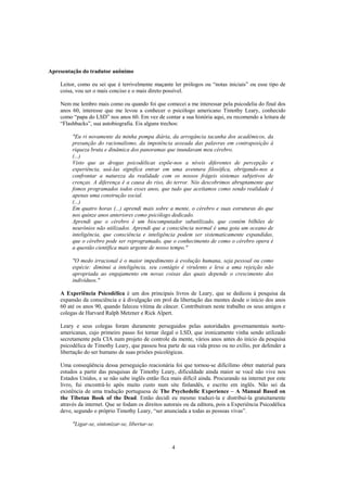 4
Apresentação do tradutor anônimo
Leitor, como eu sei que é terrivelmente maçante ler prólogos ou “notas iniciais” ou esse tipo de
coisa, vou ser o mais conciso e o mais direto possível.
Nem me lembro mais como ou quando foi que comecei a me interessar pela psicodelia do final dos
anos 60, interesse que me levou a conhecer o psicólogo americano Timothy Leary, conhecido
como “papa do LSD” nos anos 60. Em vez de contar a sua história aqui, eu recomendo a leitura de
“Flashbacks”, sua autobiografia. Eis alguns trechos:
"Eu ri novamente da minha pompa diária, da arrogância tacanha dos acadêmicos, da
presunção do racionalismo, da impotência asseada das palavras em contraposição à
riqueza bruta e dinâmica dos panoramas que inundavam meu cérebro.
(...)
Visto que as drogas psicodélicas expõe-nos a níveis diferentes de percepção e
experiência, usá-las significa entrar em uma aventura filosófica, obrigando-nos a
confrontar a natureza da realidade com os nossos frágeis sistemas subjetivos de
crenças. A diferença é a causa do riso, do terror. Nós descobrimos abruptamente que
fomos programados todos esses anos, que tudo que aceitamos como sendo realidade é
apenas uma construção social.
(...)
Em quatro horas (...) aprendi mais sobre a mente, o cérebro e suas estruturas do que
nos quinze anos anteriores como psicólogo dedicado.
Aprendi que o cérebro é um biocomputador subutilizado, que contém bilhões de
neurônios não utilizados. Aprendi que a consciência normal é uma gota um oceano de
inteligência, que consciência e inteligência podem ser sistematicamente expandidas,
que o cérebro pode ser reprogramado, que o conhecimento de como o cérebro opera é
a questão científica mais urgente de nosso tempo."
"O medo irracional é o maior impedimento à evolução humana, seja pessoal ou como
espécie: diminui a inteligência, seu contágio é virulento e leva a uma rejeição não
apropriada ao engajamento em novas coisas das quais depende o crescimento dos
indivíduos."
A Experiência Psicodélica é um dos principais livros de Leary, que se dedicou à pesquisa da
expansão da consciência e à divulgação em prol da libertação das mentes desde o início dos anos
60 até os anos 90, quando faleceu vítima de câncer. Contribuíram neste trabalho os seus amigos e
colegas de Harvard Ralph Metzner e Rick Alpert.
Leary e seus colegas foram duramente perseguidos pelas autoridades governamentais norte-
americanas, cujo primeiro passo foi tornar ilegal o LSD, que ironicamente vinha sendo utilizado
secretamente pela CIA num projeto de controle da mente, vários anos antes do início da pesquisa
psicodélica de Timothy Leary, que passou boa parte de sua vida preso ou no exílio, por defender a
libertação do ser humano de suas prisões psicológicas.
Uma conseqüência dessa perseguição reacionária foi que tornou-se dificílimo obter material para
estudos a partir das pesquisas de Timothy Leary, dificuldade ainda maior se você não vive nos
Estados Unidos, e se não sabe inglês então fica mais difícil ainda. Procurando na internet por este
livro, fui encontrá-lo após muito custo num site finlandês, e escrito em inglês. Não sei da
existência de uma tradução portuguesa de The Psychedelic Experience – A Manual Based on
the Tibetan Book of the Dead. Então decidi eu mesmo traduzi-la e distribui-la gratuitamente
através da internet. Que se fodam os direitos autorais ou da editora, pois a Experiência Psicodélica
deve, segundo o próprio Timothy Leary, “ser anunciada a todas as pessoas vivas”.
"Ligar-se, sintonizar-se, libertar-se.
 