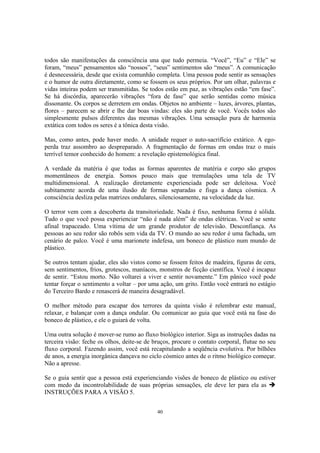 40
todos são manifestações da consciência una que tudo permeia. “Você”, “Eu” e “Ele” se
foram, “meus” pensamentos são “nossos”, “seus” sentimentos são “meus”. A comunicação
é desnecessária, desde que exista comunhão completa. Uma pessoa pode sentir as sensações
e o humor de outra diretamente, como se fossem os seus próprios. Por um olhar, palavras e
vidas inteiras podem ser transmitidas. Se todos estão em paz, as vibrações estão “em fase”.
Se há discórdia, aparecerão vibrações “fora de fase” que serão sentidas como música
dissonante. Os corpos se derretem em ondas. Objetos no ambiente – luzes, árvores, plantas,
flores – parecem se abrir e lhe dar boas vindas: eles são parte de você. Vocês todos são
simplesmente pulsos diferentes das mesmas vibrações. Uma sensação pura de harmonia
extática com todos os seres é a tônica desta visão.
Mas, como antes, pode haver medo. A unidade requer o auto-sacrifício extático. A ego-
perda traz assombro ao despreparado. A fragmentação de formas em ondas traz o mais
terrível temor conhecido do homem: a revelação epistemológica final.
A verdade da matéria é que todas as formas aparentes de matéria e corpo são grupos
momentâneos de energia. Somos pouco mais que tremulações uma tela de TV
multidimensional. A realização diretamente experienciada pode ser deleitosa. Você
subitamente acorda de uma ilusão de formas separadas e fisga a dança cósmica. A
consciência desliza pelas matrizes ondulares, silenciosamente, na velocidade da luz.
O terror vem com a descoberta da transitoriedade. Nada é fixo, nenhuma forma é sólida.
Tudo o que você possa experienciar “não é nada além” de ondas elétricas. Você se sente
afinal trapaceado. Uma vítima de um grande produtor de televisão. Desconfiança. As
pessoas ao seu redor são robôs sem vida da TV. O mundo ao seu redor é uma fachada, um
cenário de palco. Você é uma marionete indefesa, um boneco de plástico num mundo de
plástico.
Se outros tentam ajudar, eles são vistos como se fossem feitos de madeira, figuras de cera,
sem sentimentos, frios, grotescos, maníacos, monstros de ficção científica. Você é incapaz
de sentir. “Estou morto. Não voltarei a viver e sentir novamente.” Em pânico você pode
tentar forçar o sentimento a voltar – por uma ação, um grito. Então você entrará no estágio
do Terceiro Bardo e renascerá de maneira desagradável.
O melhor método para escapar dos terrores da quinta visão é relembrar este manual,
relaxar, e balançar com a dança ondular. Ou comunicar ao guia que você está na fase do
boneco de plástico, e ele o guiará de volta.
Uma outra solução é mover-se rumo ao fluxo biológico interior. Siga as instruções dadas na
terceira visão: feche os olhos, deite-se de bruços, procure o contato corporal, flutue no seu
fluxo corporal. Fazendo assim, você está recapitulando a seqüência evolutiva. Por bilhões
de anos, a energia inorgânica dançava no ciclo cósmico antes de o ritmo biológico começar.
Não a apresse.
Se o guia sentir que a pessoa está experienciando visões de boneco de plástico ou estiver
com medo da incontrolabilidade de suas próprias sensações, ele deve ler para ela as
INSTRUÇÕES PARA A VISÃO 5.
 