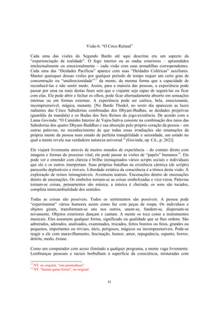 41
Visão 6: “O Circo Retinal”
Cada uma das visões do Segundo Bardo até aqui descritas era um aspecto da
“experienciação da realidade”. O fogo interior ou as ondas exteriores – apreendidos
intelectualmente ou emocionalmente – cada visão com suas armadilhas correspondentes.
Cada uma das “Deidades Pacíficas” aparece com suas “Deidades Coléricas” auxiliares.
Manter quaisquer dessas visões por qualquer período de tempo requer um certo grau de
concentração ou “unidirecionidade”13
da mente, da mesma forma que a capacidade de
reconhecê-las e não sentir medo. Assim, para a maioria das pessoas, a experiência pode
passar por uma ou mais destas fases sem que o viajante seja capaz de segurá-las ou ficar
com elas. Ele pode abrir e fechar os olhos, pode ficar alternadamente absorto em sensações
internas ou em formas externas. A experiência pode ser caótica, bela, emocionante,
incompreensível, mágica, mutante. [No Bardo Thodol, no sexto dia aparecem as luzes
radiantes das Cinco Sabedorias combinadas dos Dhyani-Budhas, as deidades projetivas
(guardiãs da mandala) e os Budas dos Seis Reinos do jogo-existência. De acordo com o
Lama Govinda: “O Caminho Interior de Vajra-Sattva consiste na combinação dos raios das
Sabedorias dos quatro Dhyani-Buddhas e sua absorção pelo próprio coração da pessoa – em
outras palavras, no reconhecimento de que todas essas irradiações são emanações da
própria mente da pessoa num estado de perfeita tranqüilidade e serenidade, um estado no
qual a mente revela sua verdadeira natureza universal.” (Govinda, op. Cit., p. 262)].
Ele viajará livremente através de muitos mundos de experiência – do contato direto com
imagens e formas do processo vital, ele pode passar às visões de “papéis” humanos14
. Ele
pode ver e entender com clareza e brilho inimaginados vários scripts sociais e individuais
que ele e os outros interpretam. Suas próprias batalhas na existência cármica (de scripts)
parecerão deploráveis e risíveis. Liberdade extática da consciência é a tônica desta visão. A
exploração de reinos inimagináveis. Aventuras teatrais. Encenações dentro de encenações
dentro de encenações. Os símbolos tornam-se as coisas simbolizadas e vice-versa. Palavras
tornam-se coisas, pensamentos são música, a música é cheirada, os sons são tocados,
completa intercambialidade dos sentidos.
Todas as coisas são possíveis. Todos os sentimentos são possíveis. A pessoa pode
“experimentar” vários humores assim como faz com peças de roupa. Os indivíduos e
objetos giram, transformam-se uns nos outros, unem-se, fundem-se, dispersam-se
novamente. Objetos exteriores dançam e cantam. A mente os toca como a instrumentos
musicais. Eles assumem qualquer forma, significado ou qualidade que se lhes ordene. São
admirados, adorados, analisados, examinados, trocados, feitos bonitos ou feios, grandes ou
pequenos, importantes ou triviais, úteis, perigosos, mágicos ou incompreensíveis. Pode-se
reagir a ele com maravilhamento, fascinação, humor, amor, repugnância, espanto, horror,
deleite, medo, êxtase.
Como um computador com aceso ilimitado a qualquer programa, a mente vaga livremente.
Lembranças pessoais e raciais borbulham à superfície da consciência, misturadas com
13
NT: no original, “one-pointedness”.
14
NT: “human game-forms”, no original.
 