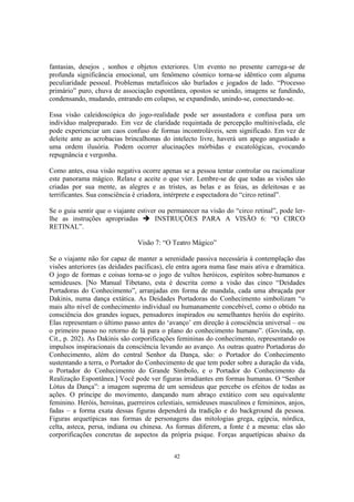 42
fantasias, desejos , sonhos e objetos exteriores. Um evento no presente carrega-se de
profunda significância emocional, um fenômeno cósmico torna-se idêntico com alguma
peculiaridade pessoal. Problemas metafísicos são burlados e jogados de lado. “Processo
primário” puro, chuva de associação espontânea, opostos se unindo, imagens se fundindo,
condensando, mudando, entrando em colapso, se expandindo, unindo-se, conectando-se.
Essa visão caleidoscópica do jogo-realidade pode ser assustadora e confusa para um
indivíduo malpreparado. Em vez de claridade requintada de percepção multinivelada, ele
pode experienciar um caos confuso de formas incontroláveis, sem significado. Em vez de
deleite ante as acrobacias brincalhonas do intelecto livre, haverá um apego angustiado a
uma ordem ilusória. Podem ocorrer alucinações mórbidas e escatológicas, evocando
repugnância e vergonha.
Como antes, essa visão negativa ocorre apenas se a pessoa tentar controlar ou racionalizar
este panorama mágico. Relaxe e aceite o que vier. Lembre-se de que todas as visões são
criadas por sua mente, as alegres e as tristes, as belas e as feias, as deleitosas e as
terrificantes. Sua consciência é criadora, intérprete e espectadora do “circo retinal”.
Se o guia sentir que o viajante estiver ou permanecer na visão do “circo retinal”, pode ler-
lhe as instruções apropriadas INSTRUÇÕES PARA A VISÃO 6: “O CIRCO
RETINAL”.
Visão 7: “O Teatro Mágico”
Se o viajante não for capaz de manter a serenidade passiva necessária à contemplação das
visões anteriores (as deidades pacíficas), ele entra agora numa fase mais ativa e dramática.
O jogo de formas e coisas torna-se o jogo de vultos heróicos, espíritos sobre-humanos e
semideuses. [No Manual Tibetano, esta é descrita como a visão das cinco “Deidades
Portadoras do Conhecimento”, arranjadas em forma de mandala, cada uma abraçada por
Dakinis, numa dança extática. As Deidades Portadoras do Conhecimento simbolizam “o
mais alto nível de conhecimento individual ou humanamente concebível, como o obtido na
consciência dos grandes iogues, pensadores inspirados ou semelhantes heróis do espírito.
Elas representam o último passo antes do ‘avanço’ em direção à consciência universal – ou
o primeiro passo no retorno de lá para o plano do conhecimento humano”. (Govinda, op.
Cit., p. 202). As Dakinis são corporificações femininas do conhecimento, representando os
impulsos inspiracionais da consciência levando ao avanço. As outras quatro Portadoras do
Conhecimento, além do central Senhor da Dança, são: o Portador do Conhecimento
sustentando a terra, o Portador do Conhecimento de que tem poder sobre a duração da vida,
o Portador do Conhecimento do Grande Símbolo, e o Portador do Conhecimento da
Realização Espontânea.] Você pode ver figuras irradiantes em formas humanas. O “Senhor
Lótus da Dança”: a imagem suprema de um semideus que percebe os efeitos de todas as
ações. O príncipe do movimento, dançando num abraço extático com seu equivalente
feminino. Heróis, heroínas, guerreiros celestiais, semideuses masculinos e femininos, anjos,
fadas – a forma exata dessas figuras dependerá da tradição e do background da pessoa.
Figuras arquetípicas nas formas de personagens das mitologias grega, egípcia, nórdica,
celta, asteca, persa, indiana ou chinesa. As formas diferem, a fonte é a mesma: elas são
corporificações concretas de aspectos da própria psique. Forças arquetípicas abaixo da
 