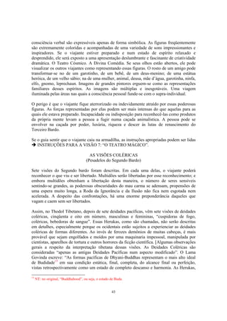 43
consciência verbal são expressíveis apenas de forma simbólica. As figuras freqüentemente
são extremamente coloridas e acompanhadas de uma variedade de sons impressionantes e
inspiradores. Se o viajante estiver preparado e num estado de espírito relaxado e
desprendido, ele será exposto a uma apresentação deslumbrante e fascinante de criatividade
dramática. O Teatro Cósmico. A Divina Comédia. Se seus olhos estão abertos, ele pode
visualizar os outros viajantes como representando essas figuras. O rosto de um amigo pode
transformar-se no de um garotinho, de um bebê, de um deus-menino; de uma estátua
heróica, de um velho sábio; na de uma mulher, animal, deusa, mãe d’água, garotinha, ninfa,
elfo, gnomo, leprechaun. Imagens de grandes pintores erguem-se como as representações
familiares desses espíritos. As imagens são múltiplas e inesgotáveis. Uma viagem
iluminada pelas áreas nas quais a consciência pessoal funde-se com o supra-individual.
O perigo é que o viajante fique aterrorizado ou indevidamente atraído por essas poderosas
figuras. As forças representadas por elas podem ser mais intensas do que aquelas para as
quais ele estava preparado. Incapacidade ou indisposição para reconhecê-las como produtos
da própria mente levam a pessoa a fugir numa caçada animalística. A pessoa pode se
envolver na caçada por poder, luxúria, riqueza e descer às lutas de renascimento do
Terceiro Bardo.
Se o guia sentir que o viajante caiu na armadilha, as instruções apropriadas podem ser lidas
INSTRUÇÕES PARA A VISÃO 7: “O TEATRO MÁGICO”.
AS VISÕES COLÉRICAS
(Pesadelos do Segundo Bardo)
Sete visões do Segundo bardo foram descritas. Em cada uma delas, o viajante poderá
reconhecer o que viu e ser libertado. Multidões serão libertadas por esse reconhecimento; e
embora multidões obtenham a libertação desta maneira, o número de seres sensíveis
sentindo-se grandes, as poderosas obscuridades do mau carma se adensam, propensões de
uma espera muito longa, a Roda da Ignorância e da Ilusão não fica nem esgotada nem
acelerada. A despeito das confrontações, há uma enorme preponderância daqueles que
vagam e caem sem ser libertados.
Assim, no Thodol Tibetano, depois de sete deidades pacíficas, vêm sete visões de deidades
coléricas, cinqüenta e oito em número, masculinas e femininas, “cuspidoras de fogo,
coléricas, bebedoras de sangue”. Essas Herukas, como são chamadas, não serão descritas
em detalhes, especialmente porque os ocidentais estão sujeitos a experienciar as deidades
coléricas de formas diferentes. Ao invés de ferozes demônios de muitas cabeças, é mais
provável que sejam engolfados e moídos por uma maquinaria impessoal, manipulada por
cientistas, aparelhos de tortura e outros horrores da ficção científica. [Algumas observações
gerais a respeito da interpretação tibetana dessas visões. As Deidades Coléricas são
consideradas “apenas as antigas Deidades Pacíficas num aspecto modificado”. O Lama
Govinda escreve: “As formas pacíficas de Dhyani-Buddhas representam o mais alto ideal
de Budidade15
em sua condição estática, final, completa, do alcance final ou perfeição,
vistas retrospectivamente como um estado de completo descanso e harmonia. As Herukas,
15
NT: no original, “Buddhahood”, ou seja, o estado de Buda.
 