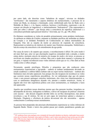 44
por outro lado, são descritas como ‘bebedoras de sangue’, raivosas ou deidades
‘terrificantes’- são meramente o aspecto dinâmico do esclarecimento, o processo de se
tornar um Buda, ou alcançar a iluminação, como simbolizado pela luta de Buda com a
Multidão de Mara (...) As figuras extáticas, heróicas e terrificantes, expressam o ato de
avançar em direção ao impensável, o intelectualmente “Inalcansável”. Elas representam o
salto por sobre o abismo16
, que boceja entre a consciência de superfície intelectual e a
consciência-profunda supra-pessoal intuitiva.” (Govinda, op. Cit., pp. 198, 202)]
Os tibetanos consideram as visões de pesadelo primariamente como produtos intelectuais.
As atribuem ao chakra do Cérebro, enquanto as deidades pacíficas são atribuídas ao chakra
do Coração e as deidades Portadoras do Conhecimento ao chakra intermediário da
Garganta. Elas são as reações da mente ao processo de expansão da consciência.
Representam as tentativas do intelecto de manter suas fronteiras ameaçadas. Simbolizam a
luta do avanço da consciência e do entendimento da ego-perda.
Por causa do terror e do espanto que causam, o reconhecimento é difícil. De certo modo é
até mais fácil que, uma vez que alucinações negativas comandem toda a atenção, a mente
esteja alerta e portanto através da tentativa de escapar do medo e do terror, as pessoas se
envolvam em estados psicóticos e sofram. Mas com a ajuda deste manual e a presença de
um guia, o viajante reconhecerá essas visões infernais assim que as vir, e lhes dará as boas
vindas como a velhos amigos.
Novamente, quando psicólogos, filósofos e psiquiatras que não conhecem estes
ensinamentos experienciam a ego-perda – embora se tenham assiduamente devotado ao
estudo acadêmico e embora hábeis tenham sido ao expor teorias intelectuais – nenhum dos
fenômenos mais elevados aparecerá. Isso porque eles são incapazes de reconhecer as visões
que ocorrem nessas experiências psicodélicas. Ao ver subitamente algo que ele jamais
viram e sem possuir quaisquer conceitos intelectuais, eles vêem isso inamistosamente; e,
com os sentimentos antagônicos alçando vôo, passam a estados miseráveis. Assim, se
alguém não tiver tido experiência prática com esses ensinamentos, as irradiações e luzes
não aparecerão.
Aqueles que acreditem nesses doutrinas mesmo que elas pareçam incultas, irregulares no
desempenho de deveres, inelegantes os hábitos, e talvez até incapazes de praticar a doutrina
com sucesso – não deixem ninguém duvidar deles ou ser-lhes desrespeitoso, mas preste
reverência a sua fé mística. Só isto já será capaz de torná-lo(a) apto(a) a alcançar a
libertação. Elegância e eficiência da prática devocional não são necessárias – apenas
conhecimento e confiança nesses ensinamentos.
As pessoas bem preparadas não precisam absolutamente experienciar as visões infernais do
Segundo Bardo. Desde o início elas podem passar por estados paradisíacos guiadas por
16
NT: podemos fazer uma analogia com a tentação de Jesus pelo demônio no deserto, explicando Jesus assim
como um ser humano iluminado, uma espécie de Buda, o que é muito mais plausível que aceitar que ele tenha
sido o filho de uma virgem e do velho barbudo que mora no céu. Recomendo a leitura de O Assassinato de
Cristo, de Wilhelm Reich.
 