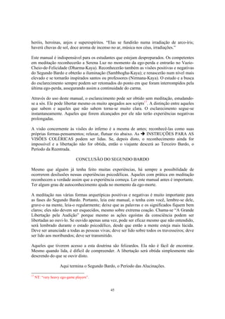 45
heróis, heroínas, anjos e superespíritos. “Elas se fundirão numa irradiação de arco-íris;
haverá chuvas de sol, doce aroma de incenso no ar, música nos céus, irradiações.”
Este manual é indispensável para os estudantes que estejam despreparados. Os competentes
em meditação reconhecerão a Serena Luz no momento da ego-perda e entrarão no Vazio-
Cheio-de-Felicidade (Dharma-Kaya). Reconhecerão também as visões positivas e negativas
do Segundo Bardo e obterão a iluminação (Sambhogha-Kaya); e renascerão num nível mais
elevado e se tornarão inspirados santos ou professores (Nirmana-Kaya). O estudo e a busca
do esclarecimento sempre podem ser retomados do ponto em que foram interrompidos pela
última ego-perda, assegurando assim a continuidade do carma.
Através do uso deste manual, o esclarecimento pode ser obtido sem meditação, estudando-
se a sós. Ele pode libertar mesmo os muito apegados aos scripts17
. A distinção entre aqueles
que sabem e aqueles que não sabem torna-se muito clara. O esclarecimento segue-se
instantaneamente. Aqueles que forem alcançados por ele não terão experiências negativas
prolongadas.
A visão concernente às visões do inferno é a mesma de antes; reconhecê-las como suas
próprias formas-pensamentos; relaxar, flutuar rio abaixo. As INSTRUÇÕES PARA AS
VISÕES COLÉRICAS podem ser lidas. Se, depois disto, o reconhecimento ainda for
impossível e a libertação não for obtida, então o viajante descerá ao Terceiro Bardo, o
Período da Reentrada.
CONCLUSÃO DO SEGUNDO BARDO
Mesmo que alguém já tenha feito muitas experiências, há sempre a possibilidade de
ocorrerem desilusões nessas experiências psicodélicas. Aqueles com prática em meditação
reconhecem a verdade assim que a experiência começa. Ler este manual antes é importante.
Ter algum grau de autoconhecimento ajuda no momento da ego-morte.
A meditação nas várias formas arquetípicas positivas e negativas é muito importante para
as fases do Segundo Bardo. Portanto, leia este manual, o tenha com você, lembre-se dele,
grave-o na mente, leia-o regularmente; deixe que as palavras e os significados fiquem bem
claros; eles não devem ser esquecidos, mesmo sobre extrema coação. Chama-se “A Grande
Libertação pela Audição” porque mesmo as ações egoístas da consciência podem ser
libertadas ao ouvi-lo. Se ouvido apenas uma vez, pode ser eficaz mesmo que não entendido,
será lembrado durante o estado psicodélico, desde que então a mente esteja mais lúcida.
Deve ser anunciado a todas as pessoas vivas; deve ser lido sobre todos os travesseiros; deve
ser lido aos moribundos; deve ser transmitido.
Aqueles que tiverem acesso a esta doutrina são felizardos. Ela não é fácil de encontrar.
Mesmo quando lida, é difícil de compreender. A libertação será obtida simplesmente não
descrendo do que se ouvir disto.
Aqui termina o Segundo Bardo, o Período das Alucinações.
17
NT: “very heavy ego-game players”.
 