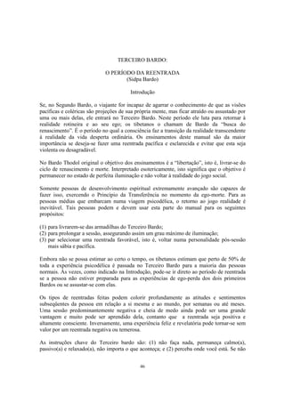 46
TERCEIRO BARDO:
O PERÍODO DA REENTRADA
(Sidpa Bardo)
Introdução
Se, no Segundo Bardo, o viajante for incapaz de agarrar o conhecimento de que as visões
pacíficas e coléricas são projeções de sua própria mente, mas ficar atraído ou assustado por
uma ou mais delas, ele entrará no Terceiro Bardo. Neste período ele luta para retornar à
realidade rotineira e ao seu ego; os tibetanos o chamam de Bardo da “busca do
renascimento”. É o período no qual a consciência faz a transição da realidade transcendente
à realidade da vida desperta ordinária. Os ensinamentos deste manual são da maior
importância se deseja-se fazer uma reentrada pacífica e esclarecida e evitar que esta seja
violenta ou desagradável.
No Bardo Thodol original o objetivo dos ensinamentos é a “libertação”, isto é, livrar-se do
ciclo de renascimento e morte. Interpretado esotericamente, isto significa que o objetivo é
permanecer no estado de perfeita iluminação e não voltar à realidade do jogo social.
Somente pessoas de desenvolvimento espiritual extremamente avançado são capazes de
fazer isso, exercendo o Princípio da Transferência no momento da ego-morte. Para as
pessoas médias que embarcam numa viagem psicodélica, o retorno ao jogo realidade é
inevitável. Tais pessoas podem e devem usar esta parte do manual para os seguintes
propósitos:
(1) para livrarem-se das armadilhas do Terceiro Bardo;
(2) para prolongar a sessão, assegurando assim um grau máximo de iluminação;
(3) par selecionar uma reentrada favorável, isto é, voltar numa personalidade pós-sessão
mais sábia e pacífica.
Embora não se possa estimar ao certo o tempo, os tibetanos estimam que perto de 50% de
toda a experiência psicodélica é passada no Terceiro Bardo para a maioria das pessoas
normais. Às vezes, como indicado na Introdução, pode-se ir direto ao período de reentrada
se a pessoa não estiver preparada para as experiências de ego-perda dos dois primeiros
Bardos ou se assustar-se com elas.
Os tipos de reentradas feitas podem colorir profundamente as atitudes e sentimentos
subseqüentes da pessoa em relação a si mesma e ao mundo, por semanas ou até meses.
Uma sessão predominantemente negativa e cheia de medo ainda pode ser uma grande
vantagem e muito pode ser aprendido dela, contanto que a reentrada seja positiva e
altamente consciente. Inversamente, uma experiência feliz e revelatória pode tornar-se sem
valor por um reentrada negativa ou temerosa.
As instruções chave do Terceiro bardo são: (1) não faça nada, permaneça calmo(a),
passivo(a) e relaxado(a), não importa o que aconteça; e (2) perceba onde você está. Se não
 