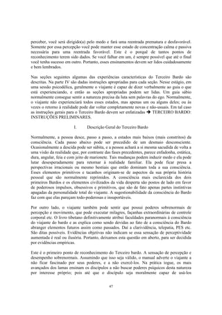 47
perceber, você será dirigido(a) pelo medo e fará uma reentrada prematura e desfavorável.
Somente por essa percepção você pode manter esse estado de concentração calma e passiva
necessária para uma reentrada favorável. Este é o porquê de tantos pontos de
reconhecimento terem sido dados. Se você falhar em um, é sempre possível que até o final
você tenha sucesso em outro. Portanto, esses ensinamentos devem ser lidos cuidadosamente
e bem lembrados.
Nas seções seguintes algumas das experiências características do Terceiro Bardo são
descritas. Na parte IV são dadas instruções apropriadas para cada seção. Nesse estágio, em
uma sessão psicodélica, geralmente o viajante é capaz de dizer verbalmente ao guia o que
está experienciando, e então as seções apropriadas podem ser lidas. Um guia sábio
normalmente consegue sentir a natureza precisa da luta sem palavras do ego. Normalmente,
o viajante não experienciará todos esses estados, mas apenas um ou alguns deles; ou às
vezes o retorno à realidade pode dar voltar completamente novas e não-usuais. Em tal caso
as instruções gerais para o Terceiro Bardo devem ser enfatizadas TERCEIRO BARDO:
INSTRUÇÕES PRELIMINARES.
I. Descrição Geral do Terceiro Bardo
Normalmente, a pessoa desce, passo a passo, a estados mais baixos (mais constritos) da
consciência. Cada passo abaixo pode ser precedido de um desmaio desconsciente.
Ocasionalmente a descida pode ser súbita, e a pessoa achará a si mesma sacudida de volta a
uma visão da realidade que, por contraste das fases precedentes, parece enfadonha, estática,
dura, angular, feia e com jeito de marionete. Tais mudanças podem induzir medo e ela pode
lutar desesperadamente para retornar à realidade familiar. Ela pode ficar presa a
perspectivas irracionais ou mesmo bestiais que então dominam toda a sua consciência.
Esses elementos primitivos e tacanhos originam-se de aspectos da sua própria história
pessoal que são normalmente reprimidos. A consciência mais esclarecida dos dois
primeiros Bardos e os elementos civilizados da vida desperta são postos de lado em favor
de poderosos impulsos, obsessivos e primitivos, que são de fato apenas partes instintivas
apagadas da personalidade total do viajante. A sugestionabilidade da consciência do Bardo
faz com que elas pareçam todo-poderosas e insuportáveis.
Por outro lado, o viajante também pode sentir que possui poderes sobrenormais de
percepção e movimento, que pode executar milagres, façanhas extraordinárias de controle
corporal etc. O livro tibetano definitivamente atribui faculdades paranormais à consciência
do viajante do bardo e as explica como sendo devidas ao fato de a consciência do Bardo
abranger elementos futuros assim como passados. Daí a clarividência, telepatia, PES etc.
São ditas possíveis. Evidências objetivas não indicam se essa sensação de perceptividade
aumentada é real ou ilusória. Portanto, deixamos esta questão em aberto, para ser decidida
por evidências empíricas.
Este é o primeiro ponto de reconhecimento do Terceiro bardo. A sensação de percepção e
desempenho sobrenormais. Assumindo que isso seja válido, o manual adverte o viajante a
não ficar fascinado por seus poderes, e a não exercê-los. Na prática iogue, os mais
avançados dos lamas ensinam os discípulos a não buscar poderes psíquicos desta natureza
por interesse próprio; pois até que o discípulo seja moralmente capaz de usá-los
 