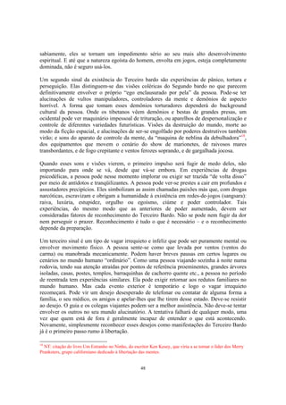 48
sabiamente, eles se tornam um impedimento sério ao seu mais alto desenvolvimento
espiritual. E até que a natureza egoísta do homem, envolta em jogos, esteja completamente
dominada, não é seguro usá-los.
Um segundo sinal da existência do Terceiro bardo são experiências de pânico, tortura e
perseguição. Elas distinguem-se das visões coléricas do Segundo bardo no que parecem
definitivamente envolver o próprio “ego enclausurado por pela” da pessoa. Pode-se ter
alucinações de vultos manipuladores, controladores da mente e demônios de aspecto
horrível. A forma que tomam esses demônios torturadores dependerá do background
cultural da pessoa. Onde os tibetanos vêem demônios e bestas de grandes presas, um
ocidental pode ver maquinário impessoal de trituração, ou aparelhos de despersonalização e
controle de diferentes variedades futurísticas. Visões da destruição do mundo, morte ao
modo da ficção espacial, e alucinações de ser-se engolfado por poderes destrutivos também
virão; e sons do aparato de controle da mente, da “maquina de neblina da debulhadora”18
,
dos equipamentos que movem o cenário do show de marionetes, de raivosos mares
transbordantes, e de fogo crepitante e ventos ferozes soprando, e de gargalhada jocosa.
Quando esses sons e visões vierem, o primeiro impulso será fugir de medo deles, não
importando para onde se vá, desde que vá-se embora. Em experiências de drogas
psicodélicas, a pessoa pode nesse momento implorar ou exigir ser trazida “de volta disso”
por meio de antídotos e tranqüilizantes. A pessoa pode ver-se prestes a cair em profundos e
assustadores precipícios. Eles simbolizam as assim chamadas paixões más que, com drogas
narcóticas, escravizam e obrigam a humanidade à existência em redes-de-jogos (sangsara):
raiva, luxúria, estupidez, orgulho ou egoísmo, ciúme e poder controlador. Tais
experiências, do mesmo modo que as anteriores de poder aumentado, devem ser
consideradas fatores de reconhecimento do Terceiro Bardo. Não se pode nem fugir da dor
nem perseguir o prazer. Reconhecimento é tudo o que é necessário – e o reconhecimento
depende da preparação.
Um terceiro sinal é um tipo de vagar irrequieto e infeliz que pode ser puramente mental ou
envolver movimento físico. A pessoa sente-se como que levada por ventos (ventos do
carma) ou manobrada mecanicamente. Podem haver breves pausas em certos lugares ou
cenários no mundo humano “ordinário”. Como uma pessoa viajando sozinha à noite numa
rodovia, tendo sua atenção atraídas por pontos de referência proeminentes, grandes árvores
isoladas, casas, postes, templos, barraquinhas de cachorro quente etc., a pessoa no período
de reentrada tem experiências similares. Ela pode exigir retornar aos redutos familiares no
mundo humano. Mas cada evento exterior é temporário e logo o vagar irrequieto
recomeçará. Pode vir um desejo desesperado de telefonar ou contatar de alguma forma a
família, o seu médico, os amigos e apelar-lhes que lhe tirem desse estado. Deve-se resistir
ao desejo. O guia e os colegas viajantes podem ser a melhor assistência. Não deve-se tentar
envolver os outros no seu mundo alucinatório. A tentativa falhará de qualquer modo, uma
vez que quem está de fora é geralmente incapaz de entender o que está acontecendo.
Novamente, simplesmente reconhecer esses desejos como manifestações do Terceiro Bardo
já é o primeiro passo rumo à libertação.
18
NT: citação do livro Um Estranho no Ninho, do escritor Ken Kesey, que viria a se tornar o líder dos Merry
Pranksters, grupo californiano dedicado à libertação das mentes.
 