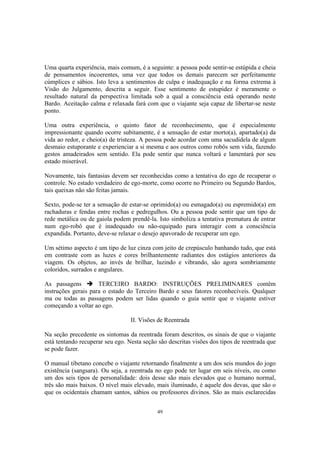 49
Uma quarta experiência, mais comum, é a seguinte: a pessoa pode sentir-se estúpida e cheia
de pensamentos incoerentes, uma vez que todos os demais parecem ser perfeitamente
cúmplices e sábios. Isto leva a sentimentos de culpa e inadequação e na forma extrema à
Visão do Julgamento, descrita a seguir. Esse sentimento de estupidez é meramente o
resultado natural da perspectiva limitada sob a qual a consciência está operando neste
Bardo. Aceitação calma e relaxada fará com que o viajante seja capaz de libertar-se neste
ponto.
Uma outra experiência, o quinto fator de reconhecimento, que é especialmente
impressionante quando ocorre subitamente, é a sensação de estar morto(a), apartado(a) da
vida ao redor, e cheio(a) de tristeza. A pessoa pode acordar com uma sacudidela de algum
desmaio estuporante e experienciar a si mesma e aos outros como robôs sem vida, fazendo
gestos amadeirados sem sentido. Ela pode sentir que nunca voltará e lamentará por seu
estado miserável.
Novamente, tais fantasias devem ser reconhecidas como a tentativa do ego de recuperar o
controle. No estado verdadeiro de ego-morte, como ocorre no Primeiro ou Segundo Bardos,
tais queixas não são feitas jamais.
Sexto, pode-se ter a sensação de estar-se oprimido(a) ou esmagado(a) ou espremido(a) em
rachaduras e fendas entre rochas e pedregulhos. Ou a pessoa pode sentir que um tipo de
rede metálica ou de gaiola podem prendê-la. Isto simboliza a tentativa prematura de entrar
num ego-robô que é inadequado ou não-equipado para interagir com a consciência
expandida. Portanto, deve-se relaxar o desejo apavorado de recuperar um ego.
Um sétimo aspecto é um tipo de luz cinza com jeito de crepúsculo banhando tudo, que está
em contraste com as luzes e cores brilhantemente radiantes dos estágios anteriores da
viagem. Os objetos, ao invés de brilhar, luzindo e vibrando, são agora sombriamente
coloridos, surrados e angulares.
As passagens TERCEIRO BARDO: INSTRUÇÕES PRELIMINARES contêm
instruções gerais para o estado do Terceiro Bardo e seus fatores reconhecíveis. Qualquer
ma ou todas as passagens podem ser lidas quando o guia sentir que o viajante estiver
começando a voltar ao ego.
II. Visões de Reentrada
Na seção precedente os sintomas da reentrada foram descritos, os sinais de que o viajante
está tentando recuperar seu ego. Nesta seção são descritas visões dos tipos de reentrada que
se pode fazer.
O manual tibetano concebe o viajante retornando finalmente a um dos seis mundos do jogo
existência (sangsara). Ou seja, a reentrada no ego pode ter lugar em seis níveis, ou como
um dos seis tipos de personalidade: dois desse são mais elevados que o humano normal,
três são mais baixos. O nível mais elevado, mais iluminado, é aquele dos devas, que são o
que os ocidentais chamam santos, sábios ou professores divinos. São as mais esclarecidas
 