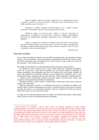 5
Ligar-se significa voltar-se para dentro afim de ativar os equipamentos neurais
e genéticos. Tornar-se sensível aos muitos e diferentes níveis de consciência e aos
botões específicos que os acionam. (...)
Sintonizar-se significa interagir harmoniosamente com o mundo exterior:
exteriorizar, materializar, expressar as novas perspectivas internas.
Libertar-se sugere um processo ativo, seletivo e suave de separação de
compromissos involuntários ou inconscientes. Libertar-se significa autoconfiança,
descoberta da singularidade individual, compromisso com a mobilidade, escolha e
mudança."
"Ligar-se, sintonizar-se e libertar-se! Chegou a hora de acionar a chave interna
para força máxima! Ouçam, ou vocês vão passar o resto de suas vidas como figurantes
mal pagos em algum documentário barato, preto-e-branco e amador, ou vão se tornar
os produtores dos seus próprios filmes."
Timothy Leary
Notas sobre a tradução:
Já vou começar dizendo que nunca fiz curso de inglês nem nada do tipo e que aprendi este idioma
sozinho, com um dicionário e discos dos Beatles, acompanhando das letras das músicas. Então,
caro leitor, saiba desde já que esta tradução “não é uma coisa que se diga: minha nossa! Mas que
bom trabalho!... Mas é melhor que nada...”
Para ajudar no entendimento, vou esclarecer alguns pontos que possam causar dúvidas:
- foi utilizada em certos trechos do livro o que se pode chamar de “linguagem psicodélica”.
Vocês vão ver que não é muito fácil de entender, mas isso acontece porque as descrições de
viagens psicodélicas são prejudicadas pelo fato de as palavras não terem grande utilidade em
níveis mais profundos de consciência. Mesmo no nível superficial de consciência, que é o que
normalmente usamos, as palavras não são muito eficientes... Nada comparado à experiência direta.
- A palavra “game” foi traduzida em alguns casos como “jogo” e em outros como “script1
”, que
me pareceu mais apropriado para facilitar a compreensão.
- Distinção importante: extático (relativo a êxtase) não é o mesmo que estático (que se acha em
repouso, sem movimento).
- Distinção importante: exotérico é o ensinamento que pode ser transmitido ao público sem
restrição, dado o interesse generalizado que suscita e a forma acessível em que pode ser exposto,
enquanto que esotérico é o ensinamento hermético, obscuro, compreensível apenas por poucos,
passível de ensinar-se a um círculo mais restrito.
Ao longo do livro, adicionei algumas notas (no rodapé, em vermelho) para explicar melhor alguns
pontos e para os termos sem tradução direta para o português.
1
Scripts podem ser definidos, a grosso modo, como um conjunto ordenado de jogos, embora
inconscientemente, uma estrutura com um início e que prevê um determinado final. O termo script faz alusão
a um “roteiro” que a pessoa segue durante sua vida, como se atuasse num filme ou peça de teatro. Este termo
foi cunhado pelo psicólogo americano Eric Berne, um dos pioneiros na análise transacional, que tem foco nas
transações (jogos) entre as pessoas. Em seu livro Transational Analysis in Psychotherapy, de 1961, Berne diz
que “Os jogos parecem ser segmentos de estruturas mais amplas e complexas de transações, chamadas
scripts... Um script é uma estrutura complexa de transações, repetitivas por natureza, mas não
necessariamente repetidas, uma vez que uma atuação completa pode exigir uma vida inteira... O objetivo da
análise de scripts é ‘acabar com o espetáculo e colocar alguém melhor a caminho’.”
 