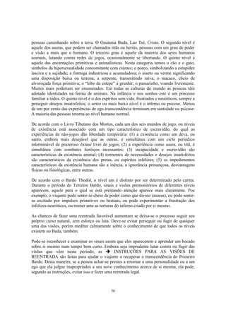50
pessoas caminhando sobre a terra. O Gautama Buda, Lao Tsé, Cristo. O segundo nível é
aquele dos asuras, que podem ser chamados titãs ou heróis, pessoas com um grau de poder
e visão a mais que o humano. O terceiro grau é aquele da maioria dos seres humanos
normais, lutando contra redes de jogos, ocasionalmente se libertando. O quinto nível é
aquele das encarnações primitivas e animalísticas. Nesta categoria temos o cão e o gato,
símbolos da hipersexualidade concomitante com ciúmes; o porco, simbolizando a estupidez
lasciva e a sujidade; a formiga industriosa e acumuladora; o inseto ou verme significando
uma disposição baixa ou terrena; a serpente, transmitindo raiva; o macaco, cheio de
alvoroçada força primitiva; o “lobo da estepe” a grunhir; o passarinho, voando livremente.
Muitos mais poderiam ser enumerados. Em todas as culturas do mundo as pessoas têm
adotado identidades na forma de animais. Na infância e nos sonhos este é um processo
familiar a todos. O quinto nível é o dos espíritos sem vida, frustrados e neuróticos, sempre a
perseguir desejos insatisfeitos; o sexto ou mais baixo nível é o inferno ou psicose. Menos
de um por cento das experiências de ego-transcendência terminam em santidade ou psicose.
A maioria das pessoas retorna ao nível humano normal.
De acordo com o Livro Tibetano dos Mortos, cada um dos seis mundos de jogo, ou níveis
de existência está associado com um tipo característico de escravidão, do qual as
experiências de não-jogos dão liberdade temporária: (1) a existência como um deva, ou
santo, embora mais desejável que as outras, é simultânea com um ciclo periódico
interminável de prazeroso êxtase livre de jogos; (2) a experiência como asura, ou titã, é
simultânea com combates heróicos incessantes; (3) incapacidade e escravidão são
características da existência animal; (4) tormentos de necessidades e desejos insatisfeitos
são característicos da existência dos pretas, ou espíritos infelizes; (5) os impedimentos
característicos da existência humana são a inércia, a ignorância presunçosa, desvantagens
físicas ou fisiológicas, entre outras.
De acordo com o Bardo Thodol, o nível um é distinto por ser determinado pelo carma.
Durante o período do Terceiro Bardo, sinais e visões premonitórios de diferentes níveis
aparecem, aquele para o qual se está prestando atenção aparece mais claramente. Poe
exemplo, o viajante pode sentir-se cheio de poder como que divino (asuras), ou pode sentir-
se excitado por impulsos primitivos ou bestiais, ou pode experimentar a frustração dos
infelizes neuróticos, ou tremer ante as torturas do inferno criado por si mesmo.
As chances de fazer uma reentrada favorável aumentam se deixa-se o processo seguir seu
próprio curso natural, sem esforço ou luta. Deve-se evitar perseguir ou fugir de qualquer
uma das visões, porém meditar calmamente sobre o conhecimento de que todos os níveis
existem no Buda, também.
Pode-se reconhecer e examinar os sinais assim que eles aparecerem e aprender um bocado
sobre si mesmo num tempo bem curto. Embora seja imprudente lutar contra ou fugir das
visões que vêm neste período, as INSTRUÇÕES PARA AS VISÕES DE
REENTRADA são feitas para ajudar o viajante a recuperar a transcendência do Primeiro
Bardo. Desta maneira, se a pessoa achar-se prestes a retornar a uma personalidade ou a um
ego que ela julgue inapropriados a seu novo conhecimento acerca de si mesma, ela pode,
segundo as instruções, evitar isso e fazer uma reentrada legal.
 