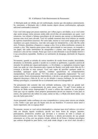 51
III. A Influência Todo-Determinante do Pensamento
A libertação pode ser obtida, por tal confrontação, mesmo que não pudesse anteriormente.
Se, entretanto, a libertação não é obtida mesmo depois dessas confrontações, aplicação
adicional continuada é essencial.
Caso você sinta apego por posses materiais, por velhos jogos e atividades, ou se você sentir
algo assim porque outras pessoas ainda estão envolvidas em passatempos aos quais você
renunciou, isso afetará o balanço psicológico de tal maneira que mesmo se destinado(a) a
retornar num nível mais elevado. Você na verdade reentrará num nível inferior no mundo
de espíritos insatisfeitos (neurose). Por outro lado, mesmo se você sentir apego pelos scripts
mundanos aos quais renunciou, você não será capaz de interpretá-los, e eles não lhe serão
úteis. Portanto, abandone a fraqueza e o apego a eles; livre-se deles totalmente; renuncie de
coração a eles. Não importa quem possa estar aproveitando as suas posses, ou tomando o
seu papel, não tenha sentimentos de mesquinhez e ciúmes, mas esteja preparado para
renunciar a eles de boa vontade. Pense que você os está ofertando à sua divindade interior e
à sua consciência expandida. Atenha-se ao sentimento de desapego, destituído de fraqueza
e ânsia.
Novamente, quando as atitudes de outros membros da sessão forem erradas, descuidadas,
desatentas ou distraídas, quando o acordo ou o contato se quebrarem, e quando a pureza de
intenção for perdida por algum participante, e a frivolidade e a negligência tomarem lugar
(tudo isso pode ser visto claramente pelo viajante do Bardo) você pode sentir falta de fé e
começar a duvidar se suas crenças. Você será capaz de perceber qualquer medo ou
ansiedade, quaisquer ações egoístas, condutas egocêntricas ou comportamentos
manipuladores. Você pode pensar: “Ei! Eles estão me enganando, trapacearam.” Se você
pensar assim, ficará extremamente deprimido(a), e devido a um grande ressentimento você
adquirirá descrença e falta de fé, em vez de afeição e sincera confiança. Se isto afetar o
balanço psicológico, a reentrada far-se-á certamente num nível desagradável.
Tal pensamento não somente não terá utilidade nenhuma, como fará um grande mal.
Embora impróprio o comportamento de outro, pense assim: “O quê? Como podem as
palavras do Buda serem inapropriadas? É como o reflexo das manchas no meu próprio
rosto que vejo no espelho; meus próprios pensamentos devem ser impuros. Como para os
outros, elas (palavras) são nobres no corpo, santas na fala, e o Buda está dentro delas: seus
atos são lições para mim.”
Assim pensando, tenha confiança em seus companheiros e exerça amor sincero em relação
a eles. Então o que quer que ele façam será em seu benefício. O exercício desse amor é
muito importante; não se esqueça disto!
Novamente, mesmo se você estiver destinado(a) a retornar num nível inferior e já estiver
indo em direção àquela existência, devido aos bons feitos de amigos, parentes,
participantes, professores eruditos que devotam a si mesmos de todo o coração ao
desenvolvimento correto dos rituais de benefício, o deleite proveniente do seu grande
entusiasmo ao vê-los, por sua própria virtude, afetará de tal forma o balanço psicológico
que embora dirigindo-se para baixo, você pode ainda chegar a um nível mais elevado e
 
