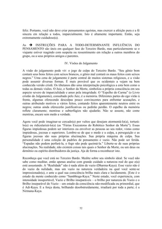 52
feliz. Portanto, você não deve criar pensamentos egoístas, mas exercer a afeição pura e a fé
sincera em relação a todos, imparcialmente. Isto é altamente importante. Então, seja
extremamente cuidadoso(a).
As INSTRUÇÕES PARA A TODO-DETERMINANTE INFLUÊNCIA DO
PENSAMENTO são úteis em qualquer fase do Terceiro Bardo, mas particularmente se o
viajante estiver reagindo com suspeita ou ressentimento em relação a outros membros do
grupo, ou a seus próprios amigos e parentes.
IV. Visões do Julgamento
A visão do julgamento pode vir: o jogo de culpa do Terceiro Bardo. “Seu gênio bom
contará seus bons feitos com seixos brancos, o gênio mal contará os maus feitos com seixos
negros.” Uma cena de julgamento é parte central de muitos sistemas religiosos, e a visão
pode assumir diversas formas. É mais provável que os ocidentais a vejam na bem
conhecida versão cristã. Os tibetanos dão uma interpretação psicológica a esta bem como a
todas as demais visões. O Juiz, o Senhor da Morte, simboliza a própria consciência em seu
aspecto severo de imparcialidade e amor pela integridade. O “Espelho do Carma” (o Livro
cristão do Julgamento), consultado pelo Juiz, é a memória. Diferentes partes do ego virão à
frente, algumas oferecendo desculpas pouco convincentes para enfrentar acusações, e
outras atribuindo motivos a vários feitos, contando feitos aparentemente neutros entre os
negros; outras ainda oferecerão justificativas ou pedirão perdão. O espelho da memória
reflete claramente; mentiras e subterfúgios não ajudarão. Não se assuste, não conte
mentiras, encare sem medo a verdade.
Agora você pode imaginar-se cercado(a) por vultos que desejam atormentá-lo(a), torturá-
lo(a) ou ridicularizá-lo(a) (as “Fúrias Executoras do Robótico Senhor da Morte”). Essas
figuras impiedosas podem ser interiores ou envolver as pessoas ao seu redor, vistas como
impiedosas, jocosas e superiores. Lembre-se de que o medo e a culpa, a perseguição e as
figuras jocosas são suas próprias alucinações. Sua própria máquina de culpa. Sua
personalidade é uma coleção de padrões de pensamento e vazio. Não pode ser ferida.
“Espadas não podem perfurá-la, o fogo não pode queimá-la.” Liberte-se de suas próprias
alucinações. Na realidade, não existem coisas tais quais o Senhor da Morte, ou um deus ou
demônio ou espírito distribuidores da justiça. Aja de forma a reconhecer isto.
Reconheça que você está no Terceiro Bardo. Medite sobre seu símbolo ideal. Se você não
sabe como meditar, então apenas analise com grande cuidado a natureza real do que o(a)
está assustando. A “Realidade” não é nada além de vazio (Dharma-Kaya). Esse vazio não é
do vazio da nulidade, mas um vazio na natureza verdadeira na qual você sente-se
impressionado(a), e ante a qual sua consciência brilha mais clara e lucidamente. [Este é o
estado da mente conhecido como “Sambhoga-Kaya.” Neste estado, você experiencia, com
intensidade insuportável, Vazio e Brilho inseparáveis – o brilho por natureza do Vazio e o
Brilho inseparável do Vazio – um estado da consciência não-modificada ou primordial, que
é Adi-Kaya. E a força desta, brilhando desobstruidamente, irradiará por toda a parte; é a
Nirmana-Kaya.
 