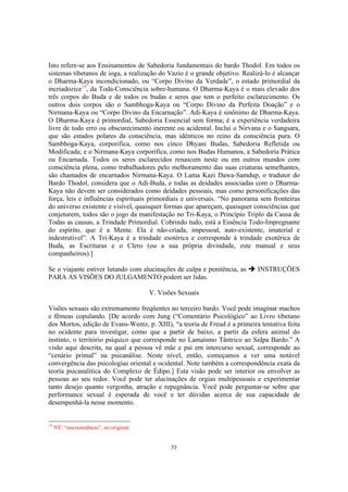 53
Isto refere-se aos Ensinamentos de Sabedoria fundamentais do bardo Thodol. Em todos os
sistemas tibetanos de ioga, a realização do Vazio é o grande objetivo. Realizá-lo é alcançar
o Dharma-Kaya incondicionado, ou “Corpo Divino da Verdade”, o estado primordial da
incriadozice19
, da Toda-Consciência sobre-humana. O Dharma-Kaya é o mais elevado dos
três corpos do Buda e de todos os budas e seres que tem o perfeito esclarecimento. Os
outros dois corpos são o Sambhoga-Kaya ou “Corpo Divino da Perfeita Doação” e o
Nirmana-Kaya ou “Corpo Divino da Encarnação”. Adi-Kaya é sinônimo de Dharma-Kaya.
O Dharma-Kaya é primordial, Sabedoria Essencial sem forma; é a experiência verdadeira
livre de todo erro ou obscurecimento inerente ou acidental. Inclui o Nirvana e o Sangsara,
que são estados polares da consciência, mas idênticos no reino da consciência pura. O
Sambhoga-Kaya, corporifica, como nos cinco Dhyani Budas, Sabedoria Refletida ou
Modificada; e o Nirmana-Kaya corporifica, como nos Budas Humanos, a Sabedoria Prática
ou Encarnada. Todos os seres esclarecidos renascem neste ou em outros mundos com
consciência plena, como trabalhadores pelo melhoramento das suas criaturas semelhantes,
são chamados de encarnados Nirmana-Kaya. O Lama Kazi Dawa-Samdup, o tradutor do
Bardo Thodol, considera que o Adi-Buda, e todas as deidades associadas com o Dharma-
Kaya não devem ser considerados como deidades pessoais, mas como personificações das
força, leis e influências espirituais primordiais e universais. “No panorama sem fronteiras
do universo existente e visível, quaisquer formas que apareçam, quaisquer consciências que
conjeturem, todos são o jogo da manifestação no Tri-Kaya, o Princípio Triplo da Causa de
Todas as causas, a Trindade Primordial. Cobrindo tudo, está a Essência Todo-Impregnante
do espírito, que é a Mente. Ela é não-criada, impessoal, auto-existente, imaterial e
indestrutível”. A Tri-Kaya é a trindade esotérica e corresponde à trindade exotérica de
Buda, as Escrituras e o Clero (ou a sua própria divindade, este manual e seus
companheiros).]
Se o viajante estiver lutando com alucinações de culpa e penitência, as INSTRUÇÕES
PARA AS VISÕES DO JULGAMENTO podem ser lidas.
V. Visões Sexuais
Visões sexuais são extremamente freqüentes no terceiro bardo. Você pode imaginar machos
e fêmeas copulando. [De acordo com Jung (“Comentário Psicológico” ao Livro tibetano
dos Mortos, edição de Evans-Wentz, p. XIII), “a teoria de Freud é a primeira tentativa feita
no ocidente para investigar, como que a partir de baixo, a partir da esfera animal do
instinto, o território psíquico que corresponde no Lamaísmo Tântrico ao Sidpa Bardo.” A
visão aqui descrita, na qual a pessoa vê mãe e pai em intercurso sexual, corresponde ao
“cenário primal” na psicanálise. Neste nível, então, começamos a ver uma notável
convergência das psicologias oriental e ocidental. Note também a correspondência exata da
teoria psicanalítica do Complexo de Édipo.] Esta visão pode ser interior ou envolver as
pessoas ao seu redor. Você pode ter alucinações de orgias multipessoais e experimentar
tanto desejo quanto vergonha, atração e repugnância. Você pode perguntar-se sobre que
performance sexual é esperada de você e ter dúvidas acerca de sua capacidade de
desempenhá-la nesse momento.
19
NT: “uncreatedness”, no original.
 