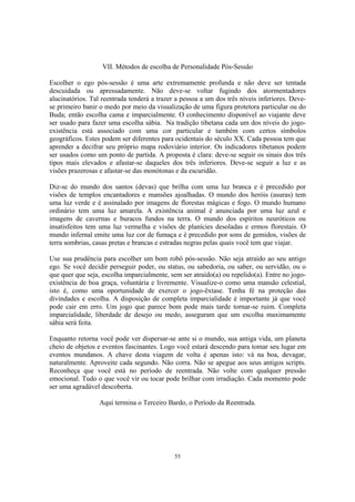 55
VII. Métodos de escolha de Personalidade Pós-Sessão
Escolher o ego pós-sessão é uma arte extremamente profunda e não deve ser tentada
descuidada ou apressadamente. Não deve-se voltar fugindo dos atormentadores
alucinatórios. Tal reentrada tenderá a trazer a pessoa a um dos três níveis inferiores. Deve-
se primeiro banir o medo por meio da visualização de uma figura protetora particular ou do
Buda; então escolha cama e imparcialmente. O conhecimento disponível ao viajante deve
ser usado para fazer uma escolha sábia. Na tradição tibetana cada um dos níveis do jogo-
existência está associado com uma cor particular e também com certos símbolos
geográficos. Estes podem ser diferentes para ocidentais do século XX. Cada pessoa tem que
aprender a decifrar seu próprio mapa rodoviário interior. Os indicadores tibetanos podem
ser usados como um ponto de partida. A proposta é clara: deve-se seguir os sinais dos três
tipos mais elevados e afastar-se daqueles dos três inferiores. Deve-se seguir a luz e as
visões prazerosas e afastar-se das monótonas e da escuridão.
Diz-se do mundo dos santos (devas) que brilha com uma luz branca e é precedido por
visões de templos encantadores e mansões ajoalhadas. O mundo dos heróis (asuras) tem
uma luz verde e é assinalado por imagens de florestas mágicas e fogo. O mundo humano
ordinário tem uma luz amarela. A existência animal é anunciada por uma luz azul e
imagens de cavernas e buracos fundos na terra. O mundo dos espíritos neuróticos ou
insatisfeitos tem uma luz vermelha e visões de planícies desoladas e ermos florestais. O
mundo infernal emite uma luz cor de fumaça e é precedido por sons de gemidos, visões de
terra sombrias, casas pretas e brancas e estradas negras pelas quais você tem que viajar.
Use sua prudência para escolher um bom robô pós-sessão. Não seja atraído ao seu antigo
ego. Se você decidir perseguir poder, ou status, ou sabedoria, ou saber, ou servidão, ou o
que quer que seja, escolha imparcialmente, sem ser atraído(a) ou repelido(a). Entre no jogo-
existência de boa graça, voluntária e livremente. Visualize-o como uma mansão celestial,
isto é, como uma oportunidade de exercer o jogo-êxtase. Tenha fé na proteção das
divindades e escolha. A disposição de completa imparcialidade é importante já que você
pode cair em erro. Um jogo que parece bom pode mais tarde tornar-se ruim. Completa
imparcialidade, liberdade de desejo ou medo, asseguram que um escolha maximamente
sábia será feita.
Enquanto retorna você pode ver dispersar-se ante si o mundo, sua antiga vida, um planeta
cheio de objetos e eventos fascinantes. Logo você estará descendo para tomar seu lugar em
eventos mundanos. A chave desta viagem de volta é apenas isto: vá na boa, devagar,
naturalmente. Aproveite cada segundo. Não corra. Não se apegue aos seus antigos scripts.
Reconheça que você está no período de reentrada. Não volte com qualquer pressão
emocional. Tudo o que você vir ou tocar pode brilhar com irradiação. Cada momento pode
ser uma agradável descoberta.
Aqui termina o Terceiro Bardo, o Período da Reentrada.
 
