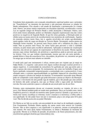 56
CONCLUSÃO GERAL
Estudantes bem preparados com avançado entendimento espiritual podem usar o princípio
da “Transferência” no momento da ego-morte e não precisam atravessar os estados do
Bardo subseqüentes. Eles alçarão a um estado de iluminação e permanecerão lá o tempo
todo. Outros, um pouco menos experientes em disciplina espiritual, reconhecerão a serena
Luz no segundo estágio do Primeiro Bardo e então alcançarão a libertação. Outros, num
nível ainda menos adiantado, podem ser libertados enquanto experienciam uma das visões
positivas ou negativas do Segundo Bardo. Já que há várias guinadas, a libertação pode ser
obtida numa ou noutra através do reconhecimento nos momentos de confrontação. Aqueles
de conecção cármica muito fraca, isto é, aqueles envolvidos em scripts ego-dominados
muito agudos, terão de vagar em direção ao Terceiro Bardo. Novamente, muitos pontos de
libertação foram traçados. As pessoas mais fracas cairão sob a influência da culpa e do
medo. Para as pessoas mais fracas, há várias lições para prevenir a volta à realidade
rotineira, ou pelo menos para escolhê-la sabiamente. Aplicando os métodos de visualização
descritos, elas devem ser capazes de experimentar os benefícios da sessão. Mesmo àquelas
pessoas cujas rotinas familiares são primitivas e egocêntricas pode-se prevenir que caiam
na tristeza. Uma vez que tenham experimentado, mesmo que por um curto período, a
grande beleza e força da consciência livre, elas podem, da próxima vez, encontrar um guia
ou amigo que as iniciem mais adiante no caminho.
O modo pelo qual este ensinamento é eficaz, mesmo para um viajante que já esteja no
Sidpa Bardo, é o seguinte: cada pessoa tem alguns resíduos-de-jogos (carma) positivos e
alguns negativos. A continuidade da consciência foi quebrada por uma ego-morte para a
qual a pessoa não estava preparada. Os ensinamentos são como um borbulho d’água num
bueiro quebrado, restaurando temporariamente a continuidade com o carma positivo. Como
afirmado antes, a extrema sugestionabilidade ou qualidade imparcial da consciência neste
estado assegura a eficácia da audição da doutrina. O ensinamento encravado neste Manual
pode ser comparado a uma catapulta que pode direcionar a pessoa ao objetivo da libertação.
Ou como o movimento de uma grande viga de madeira, que é tão pesada que uma centena
de homens não pode carregá-la, mas que ao flutuar sobre a água pode ser facilmente
movida. Ou como controlar o passo e a direção de um cavalo pelo uso de um freio.
Portanto, estes ensinamentos devem ser vivamente incutidos ao viajante, de novo e de
novo. Este Manual também pode ser usado mais geralmente. Deve ser recitado coma maior
freqüência possível e alocado na memória tanto quanto possível. Quando a ego-morte ou a
morte real vierem, reconheça os sintomas, recite o manual a si mesmo(a), e reflita sobre o
seu significado. Se não puder fazer isto por si mesmo(a), peça a um amigo para lê-lo para
você. Não há dúvida acerca de seu poder libertador.
Ele liberta ao ser lido ou ouvido, sem necessidade de um ritual ou de meditação complexa.
Este Ensinamento Profundo liberta aqueles de carma muito ruim através do Caminho
Secreto. Não se deve esquecer o seu significado e as palavras, mesmo se perseguido por
sete mastins. Por meio deste Seleto Ensinamento, se obtém a Budidade no momento da
ego-perda. Mesmo se os Budas do passado, do presente e do futuro procurassem, eles não
encontrariam qualquer doutrina que transcendesse esta.
 