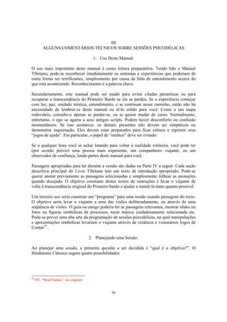 58
III
ALGUNS COMENTÁRIOS TÉCNICOS SOBRE SESSÕES PSICODÉLICAS
1. Uso Deste Manual.
O uso mais importante deste manual é como leitura preparatória. Tendo lido o Manual
Tibetano, pode-se reconhecer imediatamente os sintomas e experiências que poderiam de
outra forma ser terrificantes, simplesmente por causa da falta de entendimento acerca do
que está acontecendo. Reconhecimento é a palavra chave.
Secundariamente, este manual pode ser usado para evitar ciladas paranóicas ou para
recuperar a transcendência do Primeiro Bardo se ela se perdeu. Se a experiência começar
com luz, paz, unidade mística, entendimento, e se continuar nesse caminho, então não há
necessidade de lembrar-se deste manual ou tê-lo relido para você. Como a um mapa
rodoviário, consulte-o apenas se perder-se, ou se quiser mudar de curso. Normalmente,
entretanto, o ego se agarra a seus antigos scripts. Podem haver desconforto ou confusão
momentâneos. Se isso acontecer, os demais presentes não devem ser simpáticos ou
demonstrar inquietação. Eles devem estar preparados para ficar calmos e reprimir seus
“jogos de ajuda”. Em particular, o papel de “médico” deve ser evitado.
Se a qualquer hora você se achar lutando para voltar à realidade rotineira, você pode ter
(por acordo prévio) uma pessoa mais experiente, um companheiro viajante, ou um
observador de confiança, lendo partes deste manual para você.
Passagens apropriadas para ler durante a sessão são dadas na Parte IV a seguir. Cada seção
descritiva principal do Livro Tibetano tem um texto de introdução apropriado. Pode-se
querer anotar previamente as passagens selecionadas e simplesmente folhear as anotações
quando desejado. O objetivo constante destes textos de instruções é levar o viajante de
volta à transcendência original do Primeiro bardo e ajudar a mantê-la tanto quanto possível.
Um terceiro uso seria construir um “programa” para uma sessão usando passagens do texto.
O objetivo seria levar o viajante a uma das visões deliberadamente, ou através de uma
seqüência de visões. O guia ou amigo poderia ler as passagens relevantes, mostrar slides ou
fotos ou figuras simbólicas de processos, tocar música cuidadosamente selecionada etc.
Pode-se prever uma alta arte da programação de sessões psicodélicas, na qual manipulações
e apresentações simbólicas levariam o viajante através de extáticos e visionários Jogos de
Contas20
.
2. Planejando uma Sessão.
Ao planejar uma sessão, a primeira questão a ser decidida é “qual é o objetivo?”. O
Hinduísmo Clássico sugere quatro possibilidades:
20
NT: “Bead Games”, no original.
 