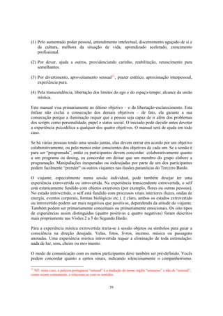 59
(1) Pelo aumentado poder pessoal, entendimento intelectual, discernimento aguçado de si e
da cultura, melhora da situação de vida, aprendizado acelerado, crescimento
profissional.
(2) Por dever, ajuda a outros, providenciando carinho, reabilitação, renascimento para
semelhantes.
(3) Por divertimento, aproveitamento sensual21
, prazer estético, aproximação interpessoal,
experiência pura.
(4) Pela transcendência, libertação dos limites do ego e do espaço-tempo; alcance da união
mística.
Este manual visa primariamente ao último objetivo – o da libertação-esclarecimento. Esta
ênfase não exclui a consecução dos demais objetivos – de fato, ela garante a sua
consecução porque a iluminação requer que a pessoa seja capaz de ir além dos problemas
dos scripts como personalidade, papel e status social. O iniciado pode decidir antes devotar
a experiência psicodélica a qualquer dos quatro objetivos. O manual será de ajuda em todo
caso.
Se há várias pessoas tendo uma sessão juntas, elas devem entrar em acordo por um objetivo
colaborativamente, ou pelo menos estar conscientes dos objetivos de cada um. Se a sessão é
para ser “programada”, então os participantes devem concordar colaborativamente quanto
a um programa ou desing, ou concordar em deixar que um membro do grupo elabore a
programação. Manipulações inesperadas ou indesejadas por parte de um dos participantes
podem facilmente “prender” os outros viajantes nas ilusões paranóicas do Terceiro Bardo.
O viajante, especialmente numa sessão individual, pode também desejar ter uma
experiência extrovertida ou introvertida. Na experiência transcendente extrovertida, o self
está extaticamente fundido com objetos exteriores (por exemplo, flores ou outras pessoas).
No estado introvertido, o self está fundido com processos vitais interiores (luzes, ondas de
energia, eventos corporais, formas biológicas etc.). é claro, ambos os estados extrovertido
ou introvertido podem ser mais negativos que positivos, dependendo da atitude do viajante.
Também podem ser primariamente conceituais ou primariamente emocionais. Os oito tipos
de experiências assim distinguidas (quatro positivas e quatro negativas) foram descritos
mais propriamente nas Visões 2 a 5 do Segundo Bardo.
Para a experiência mística extrovertida traría-se à sessão objetos ou símbolos para guiar a
consciência na direção desejada. Velas, fotos, livros, incenso, música ou passagens
anotadas. Uma experiência mística introvertida requer a eliminação de toda estimulação:
nada de luz, som, cheiro ou movimento.
O modo de comunicação com os outros participantes deve também ser pré-definido. Vocês
podem concordar quanto a certos sinais, indicando silenciosamente o companheirismo.
21
NT: neste caso, a palavra portuguesa “sensual” é a tradução do termo inglês “sensuous” e não de “sensual”,
como ocorre comumente, e relaciona-se com os sentidos.
 