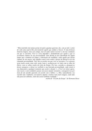 6
“Meu teatrinho tem tantas portas de palco quantas queiram, dez, cem ou mil, e atrás
de cada uma espera-lhes precisamente aquilo que andam a buscar. É uma formosa
lanterna mágica, meu caro amigo, mas de nada valerá recorrer a ela nas condições
em que se encontra. Você se veria impedido e deslumbrado por aquilo a que se
acostumou chamar de sua personalidade. Sem dúvida já terá adivinhado há algum
tempo que o domínio do tempo, a libertação da realidade e tudo aquilo que deseja
chamar de seu anseio, não significa outra coisa senão o desejo de libertar-se de sua
chamada personalidade. Tais são as prisões em que você se encontra. E se entrasse
neste teatro assim como está, assim como é, acabaria por ver tudo com os olhos de
Harry, com os velhos óculos do Lobo da Estepe. Por isso, convido-o a despojar-se
desses anteparos e deixar no vestíbulo a sua honrada personalidade, onde estará à
sua disposição a qualquer momento que assim o desejar. (...) Você vai entrar agora,
sem receio e com verdadeiro prazer em nosso mundo visionário; conseguirá isso por
meio de um suicídio aparente, de acordo com o hábito. (...) Mas, naturalmente, seu
suicídio não é definitivo, de maneira alguma; estamos num teatro mágico, onde tudo
não passa de símbolos, onde não existe nenhuma realidade.”
trecho de “O Lobo da Estepe” de Hermann Hesse
 