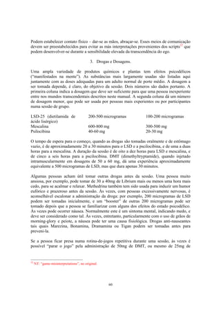 60
Podem estabelecer contato físico – dar-se as mãos, abraçar-se. Esses meios de comunicação
devem ser preestabelecidos para evitar as más interpretações provenientes dos scripts22
que
podem desenvolver-se durante a sensibilidade elevada da transcendência do ego.
3. Drogas e Dosagens.
Uma ampla variedade de produtos químicos e plantas tem efeitos psicodélicos
(“manifestados na mente”). As substâncias mais largamente usadas são listadas aqui
juntamente com as doses adequadas para um adulto normal de porte médio. A dosagem a
ser tomada depende, é claro, do objetivo da sessão. Dois números são dados portanto. A
primeira coluna indica a dosagem que deve ser suficiente para que uma pessoa inexperiente
entre nos mundos transcendentais descritos neste manual. A segunda coluna dá um número
de dosagem menor, que pode ser usada por pessoas mais experientes ou por participantes
numa sessão de grupo.
22
NT: “game-misinterpretations”, no original.
LSD-25 (dietilamida de
ácido lisérgico)
Mescalina
Psilocibina
200-500 microgramas
600-800 mg
40-60 mg
100-200 microgramas
300-500 mg
20-30 mg
O tempo de espera para o começo, quando as drogas são tomadas oralmente e de estômago
vazio, é de aproximadamente 20 a 30 minutos para o LSD e a pscilocibina, e de uma a duas
horas para a mescalina. A duração da sessão é de oito a dez horas para LSD e mescalina, e
de cinco a seis horas para a pscilocibina. DMT (dimethyltryptamide), quando injetado
intramuscularmente em dosagens de 50 a 60 mg, dá uma experiência aproximadamente
equivalente a 500 microgramas de LSD, mas que dura apenas 30 minutos.
Algumas pessoas acham útil tomar outras drogas antes da sessão. Uma pessoa muito
ansiosa, por exemplo, pode tomar de 30 a 40mg de Librium mais ou menos uma hora mais
cedo, para se acalmar e relaxar. Methedrina também tem sido usada para induzir um humor
eufórico e prazeroso antes da sessão. Às vezes, com pessoas excessivamente nervosas, é
aconselhável escalonar a administração da droga: por exemplo, 200 microgramas de LSD
podem ser tomadas inicialmente, e um “booster” de outras 200 microgramas pode ser
tomado depois que a pessoa se familiarizar com alguns dos efeitos do estado psicodélico.
Às vezes pode ocorrer náusea. Normalmente este é um sintoma mental, indicando medo, e
deve ser considerado como tal. Às vezes, entretanto, particularmente com o uso de grãos de
morning-glory e peiote, a náusea pode ter uma causa fisiológica. Drogas anti-nauseantes
tais quais Marezina, Bonamina, Dramamina ou Tigan podem ser tomadas antes para
preveni-la.
Se a pessoa ficar presa numa rotina-de-jogos repetitiva durante uma sessão, às vezes é
possível “parar o jogo” pela administração de 50mg de DMT, ou mesmo de 25mg de
 