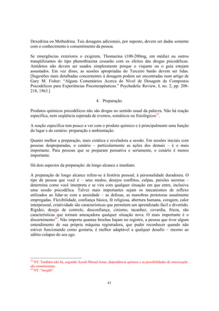 61
Dexedrina ou Methedrina. Tais dosagens adicionais, por suposto, devem ser dadas somente
com o conhecimento e consentimento da pessoa.
Se emergências exteriores o exigirem, Thomazina (100-200mg, em média) ou outros
tranqüilizantes do tipo phenothiazina cessarão com os efeitos das drogas psicodélicas.
Antídotos não devem ser usados simplesmente porque o viajante ou o guia estejam
assustados. Em vez disso, as sessões apropriadas do Terceiro bardo devem ser lidas.
[Sugestões mais detalhadas concernentes à dosagem podem ser encontradas num artigo de
Gary M. Fisher: “Alguns Comentários Acerca do Nível de Dosagem de Compostos
Psicodélicos para Experiências Psicoterapêuticas.” Psychedelic Review, I, no. 2, pp. 208-
218, 1963.]
4. Preparação.
Produtos químicos psicodélicos não são drogas no sentido usual da palavra. Não há reação
específica, nem seqüência esperada de eventos, somáticos ou fisiológicos23
.
A reação específica tem pouco a ver com o produto químico e é principalmente uma função
do lugar e do cenário: preparação e ambientação.
Quanto melhor a preparação, mais extática e reveladora a sessão. Em sessões iniciais com
pessoas despreparadas, o cenário – particularmente as ações dos demais – é o mais
importante. Para pessoas que se preparam pensativa e seriamente, o cenário é menos
importante.
Há dois aspectos da preparação: de longo alcance e imediato.
A preparação de longo alcance refere-se à história pessoal, à personalidade duradoura. O
tipo de pessoa que você é – seus medos, desejos conflitos, culpas, paixões secretas –
determina como você interpreta e se vira com qualquer situação em que entre, inclusive
uma sessão psicodélica. Talvez mais importantes sejam os mecanismos de reflexo
utilizados ao lidar-se com a ansiedade – as defesas, as manobras protetoras usualmente
empregadas. Flexibilidade, confiança básica, fé religiosa, abertura humana, coragem, calor
interpessoal, criatividade são características que permitem um aprendizado fácil e divertido.
Rigidez, desejo de controle, desconfiança, cinismo, tacanhez, covardia, frieza, são
características que tornam ameaçadora qualquer situação nova. O mais importante é o
discernimento24
. Não importa quantas brechas hajam no registro, a pessoa que tiver algum
entendimento de sua própria máquina registradora, que puder reconhecer quando não
estiver funcionando como gostaria, é melhor adaptável a qualquer desafio – mesmo ao
súbito colapso do seu ego.
23
NT: Também não há, segundo Ayush Morad Amar, dependência química e as possibilidades de intoxicação
são remotíssimas.
24
NT: “insight”.
 