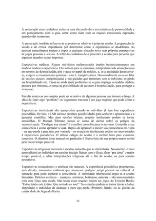 62
A preparação mais cuidadosa incluiria uma discussão das características da personalidade e
um planejamento com o guia sobre como lidar com as reações emocionais esperadas
quando elas ocorrerem.
A preparação imediata refere-se às expectativas relativas à próprias sessão. A preparação da
sessão é de crítica importância por determinar como a experiência se desdobrará. As
pessoas naturalmente tentem a impor a qualquer situação nova suas próprias perspectivas
de jogos pessoais e sociais. A reflexão cuidadosa deve preceder a sessão para prevenir que
aspectos tacanhos sejam impostos.
Expectativas médicas. Alguns indivíduos malpreparados impões inconscientemente um
modelo médico à experiência. Eles olham para os sintomas, interpretam cada sensação nova
em termos de doença/saúde, põe o guia no papel de médico, e, se a ansiedade desenvolve-
se, exigem o renascimento químico – isto é, tranqüilizantes. Ocasionalmente ouve-se falar
de sessões casuais, malplanejadas e não-guiadas que terminam com o indivíduo exigindo
ser hospitalizado etc. Causa-se ainda mais problemas se o guia emprega o modelo médico,
procura por sintomas, e pensa na possibilidade de recorrer à hospitalização, para proteger a
si mesmo.
Revolta contra as convenções pode ser o motivo de algumas pessoas que tomam a droga. A
idéia de fazer algo “proibido” ou vagamente travesso é um jogo ingênuo que pode afetar a
experiência.
Expectativas intelectuais são apropriadas quando o indivíduo já tem boa experiência
psicodélica. De fato, o LSD oferece enormes possibilidades para acelerar o aprendizado e a
pesquisa científica. Mas para sessões iniciais, reações intelectuais podem se tornar
armadilhas. O Manual Tibetano nunca se cansa de alertar sobre os perigos da
racionalização. “Desligue sua mente” é o melhor conselho para os novatos. Controlar a sua
consciência é como aprender a voar. Depois de aprender a mover sua consciência em volta
– na ego-perda e para trás, por vontade – os exercícios intelectuais podem ser incorporados
à experiência psicodélica. O último estágio da sessão é a melhor hora para examinar
conceitos. O objetivo deste manual em particular é libertá-lo(a) de sua própria mente verbal
pelo maior tempo possível.
Expectativas religiosas merecem o mesmo conselho que as intelectuais. Novamente, é mais
aconselhável ao indivíduo em sessões iniciais flutuar com o fluxo, ficar “pra cima” o maior
tempo possível, e adiar interpretações religiosas até o fim da sessão, ou para sessões
posteriores.
Expectativas recreacionais e estéticas são naturais. A experiência psicodélica proporciona,
sem dúvida, momentos extáticos que ananicam qualquer script pessoal ou cultural. A
sensação pura pode capturar a consciência. A intimidade interpessoal ergue-se a alturas
himalaias. Deleites estéticos – musicais, artísticos, botânicos, naturais – são incrementados
com uma força sem escala. Mas todas esses reações podem ser jogos do Terceiro Bardo:
“Estou tendo este êxtase. Que sortudo eu sou!” Tais reações podem se tornar tenras ciladas,
impedindo o indivíduo de alcançar a pura ego-perda (Primeiro Bardo) ou as glórias da
criatividade do Segundo Bardo.
 