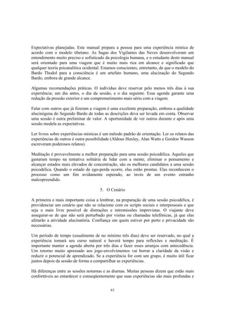 63
Expectativas planejadas. Este manual prepara a pessoa para uma experiência mística de
acordo com o modelo tibetano. As Sagas dos Vigilantes das Neves desenvolveram um
entendimento muito preciso e sofisticado da psicologia humana, e o estudante deste manual
será orientado para uma viagem que é muito mais rica em alcance e significado que
qualquer teoria psicanalítica ocidental. Estamos conscientes, entretanto, de que o modelo do
Bardo Thodol para a consciência é um artefato humano, uma alucinação do Segundo
Bardo, embora de grande alcance.
Algumas recomendações práticas. O indivíduo deve reservar pelo menos três dias à sua
experiência; um dia antes, o dia da sessão, e o dia seguinte. Essa agenda garante uma
redução da pressão exterior e um comprometimento mais sério com a viagem.
Falar com outros que já fizeram a viagem é uma excelente preparação, embora a qualidade
alucinógena do Segundo Bardo de todas as descrições deva ser levada em conta. Observar
uma sessão é outra preliminar de valor. A oportunidade de ver outros durante e após uma
sessão modela as expectativas.
Ler livros sobre experiências místicas é um método padrão de orientação. Ler os relatos das
experiências de outros é outra possibilidade (Aldous Huxley, Alan Watts e Gordon Wasson
escreveram poderosos relatos).
Meditação é provavelmente a melhor preparação para uma sessão psicodélica. Aqueles que
gastaram tempo na tentativa solitária de lidar com a mente, eliminar o pensamento e
alcançar estados mais elevados de concentração, são os melhores candidatos a uma sessão
psicodélica. Quando o estado de ego-perda ocorre, elas estão prontas. Elas reconhecem o
processo como um fim avidamente esperado, ao invés de um evento estranho
malcopreendido.
5. O Cenário
A primeira e mais importante coisa a lembrar, na preparação de uma sessão psicodélica, é
providenciar um cenário que não se relacione com os scripts sociais e interpessoais e que
seja o mais livre possível de distrações e intromissões imprevistas. O viajante deve
assegurar-se de que não será perturbado por visitas ou chamadas telefônicas, já que elas
afetarão a atividade alucinatória. Confiança em quem estiver por perto e privacidade são
necessárias.
Um período de tempo (usualmente de no mínimo três dias) deve ser reservado, no qual a
experiência tomará seu curso natural e haverá tempo para reflexões e meditação. É
importante manter a agenda aberta por três dias e fazer esses arranjos com antecedência.
Um retorno muito apressado aos jogo-envolvimentos vai borrar a claridade da visão e
reduzir o potencial de aprendizado. Se a experiência for com um grupo, é muito útil ficar
juntos depois da sessão de forma a compartilhar as experiências.
Há diferenças entre as sessões noturnas e as diurnas. Muitas pessoas dizem que estão mais
confortáveis ao entardecer e conseqüentemente que suas experiências são mais profundas e
 