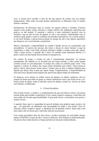 64
ricas. A pessoa deve escolher a hora do dia que parecer de acordo com seu próprio
temperamento. Mais tarde, ela pode desejar experimentar as diferenças entre as sessões
diurnas e noturnas.
Similarmente, há diferenças entre as sessões em espaços abertos e fechados. Cenários
naturais como jardins, praias, florestas e campos abertos têm influências específicas que
pode-se ou não desejar. O essencial é sentir-se o mais confortável possível com os
arredores, seja na sala de estar de alguém ou sob o céu noturno. Familiaridade com os
arredores pode ajudar a sentir-se confiante nos períodos alucinatórios. Se a sessão realizar-
se em local fechado, a pessoa precisa pensar no arranjo da sala e dos objetos específicos
que deseja-se ver e ouvir durante a experiência.
Música, iluminação, a disponibilidade de comida e bebida, devem ser consideradas com
antecedência. A maioria das pessoas não relata o desejo de comer durante o auge da
experiência, e então, mais tarde, preferem alimentos simples e antigos como pão, queijo,
vinho e frutas frescas. A questão não é fome. Os sentidos estão totalmente abertos, e o
gosto e cheiro de uma laranja fresca tornam-se inesquecíveis.
Em sessões de grupo, o arranjo da sala é extremamente importante. As pessoas
normalmente não andarão ou se moverão por um longo período, e tanto camas quanto
colchões devem ser providenciados. O arranjo das camas ou colchões pode variar. Uma
sugestão é colocar as cabeças das camas juntas formando uma estrela. Talvez possa-se
querer colocar umas poucas camas juntas e manter uma ou duas a alguma distância para
alguém que deseje ficar à parte por algum tempo. Freqüentemente, a disponibilidade de
uma sala extra é desejável para alguém que queira ficar algum tempo em isolamento.
Se deseja-se ouvir música ou refletir acerca de pinturas ou objetos religiosos, deve-se
arranjar de forma que todos no grupo se sintam confortáveis com o que forem ouvir e ver.
Numa sessão de grupo, todas as decisões acerca de objetos, cenário etc. devem ser feitas
com abertura e colaboração.
6. O Guia Psicodélico
Para sessões iniciais, a atitude e o comportamento do guia são fatores críticos. Ele possui
enorme poder para moldar a experiência. Com a mente cognitiva suspensa, o indivíduo está
num estado de elevada sugestionabilidade. O guia pode mover a consciência com gestos e
reações triviais.
A questão chave aqui é a capacidade do guia de desligar seus próprios jogos sociais e do
ego – em particular, de abandonar suas necessidades de poder e seus medos. Ficar ali
relaxado, sólido, receptivo, seguro. A sabedoria Tao da quietude criativa. Sentir tudo e não
fazer nada a não ser deixar que o indivíduo saiba da sua presença.
Uma sessão psicodélica dura até doze horas e produz momentos de reatividade intensa,
intensa, INTENSA. O guia não deve nunca se aborrecer, ficar falando ou intelectualizando.
Ele precisa ficar calmo durante os longos períodos de insensatez redemoinhante,.
 
