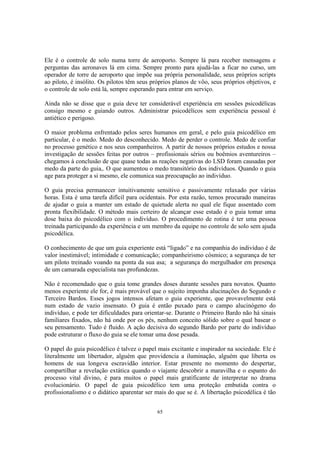 65
Ele é o controle de solo numa torre de aeroporto. Sempre lá para receber mensagens e
perguntas das aeronaves lá em cima. Sempre pronto para ajudá-las a ficar no curso, um
operador de torre de aeroporto que impõe sua própria personalidade, seus próprios scripts
ao piloto, é insólito. Os pilotos têm seus próprios planos de vôo, seus próprios objetivos, e
o controle de solo está lá, sempre esperando para entrar em serviço.
Ainda não se disse que o guia deve ter considerável experiência em sessões psicodélicas
consigo mesmo e guiando outros. Administrar psicodélicos sem experiência pessoal é
antiético e perigoso.
O maior problema enfrentado pelos seres humanos em geral, e pelo guia psicodélico em
particular, é o medo. Medo do desconhecido. Medo de perder o controle. Medo de confiar
no processo genético e nos seus companheiros. A partir de nossos próprios estudos e nossa
investigação de sessões feitas por outros – profissionais sérios ou boêmios aventureiros –
chegamos à conclusão de que quase todas as reações negativas do LSD foram causadas por
medo da parte do guia,. O que aumentou o medo transitório dos indivíduos. Quando o guia
age para proteger a si mesmo, ele comunica sua preocupação ao indivíduo.
O guia precisa permanecer intuitivamente sensitivo e passivamente relaxado por várias
horas. Esta é uma tarefa difícil para ocidentais. Por esta razão, temos procurado maneiras
de ajudar o guia a manter um estado de quietude alerta no qual ele fique assentado com
pronta flexibilidade. O método mais certeiro de alcançar esse estado é o guia tomar uma
dose baixa do psicodélico com o indivíduo. O procedimento de rotina é ter uma pessoa
treinada participando da experiência e um membro da equipe no controle de solo sem ajuda
psicodélica.
O conhecimento de que um guia experiente está “ligado” e na companhia do indivíduo é de
valor inestimável; intimidade e comunicação; companheirismo cósmico; a segurança de ter
um piloto treinado voando na ponta da sua asa; a segurança do mergulhador em presença
de um camarada especialista nas profundezas.
Não é recomendado que o guia tome grandes doses durante sessões para novatos. Quanto
menos experiente ele for, é mais provável que o sujeito imponha alucinações do Segundo e
Terceiro Bardos. Esses jogos intensos afetam o guia experiente, que provavelmente está
num estado de vazio insensato. O guia é então puxado para o campo alucinógeno do
indivíduo, e pode ter dificuldades para orientar-se. Durante o Primeiro Bardo não há sinais
familiares fixados, não há onde por os pés, nenhum conceito sólido sobre o qual basear o
seu pensamento. Tudo é fluido. A ação decisiva do segundo Bardo por parte do indivíduo
pode estruturar o fluxo do guia se ele tomar uma dose pesada.
O papel do guia psicodélico é talvez o papel mais excitante e inspirador na sociedade. Ele é
literalmente um libertador, alguém que providencia a iluminação, alguém que liberta os
homens de sua longeva escravidão interior. Estar presente no momento do despertar,
compartilhar a revelação extática quando o viajante descobrir a maravilha e o espanto do
processo vital divino, é para muitos o papel mais gratificante de interpretar no drama
evolucionário. O papel de guia psicodélico tem uma proteção embutida contra o
profissionalismo e o didático aparentar ser mais do que se é. A libertação psicodélica é tão
 