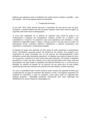 66
poderosa que ultrapassa muito as ambições dos scripts terrenos. Espanto e gratidão – mais
que orgulho – são as recompensas desta nova profissão.
7. Composição do Grupo
O uso mais eficaz deste manual será para a experiência de uma pessoa com um guia.
Entretanto, o manual também será útil em grupo. Quando usado numa sessão de grupo, as
sugestões serão muito úteis no planejamento.
A coisa mais importante de se lembrar ao organizar uma sessão de grupo é ter
conhecimento e confiança nos companheiros viajantes. Confiar em si mesmo e nos
companheiros é essencial. Ao preparar-se para uma experiência com estranhos, é muito
importante compartilhar tempo e espaço o máximo possível com eles antes da sessão. Os
participantes devem estabelecer objetivos colaborativos e explorar mutuamente suas
expectativas e sentimentos e experiências passadas.
O tamanho do grupo deve depender até certo ponto de quão experientes os participantes
forem. Inicialmente, pequenos grupos são preferíveis aos maiores. Em qualquer caso,
experiências de grupo excedendo seis ou sete pessoas são demonstradamente menos
profundas e geram mais alucinações paranóicas. Ao planejar uma sessão de grupo de cinco
ou seis pessoas, é preferível ter pelo menos dois guias presentes. Um tomará a substância
psicodélica e o outro, que não a tomará, serve como um guia prático para tomar conta das
preocupações tais quais mudar as anotações, providenciar alimento etc., e, se necessário ou
desejado, ler seleções do manual. Se for possível, um dos guias deve ser uma mulher
experiente que possa providenciar uma atmosfera de alimentação e conforto espiritual.
Às vezes, é aconselhável que a sessão inicial de casais casados seja separada de forma que
a exploração de seu jogo de casamento não domine a sessão. Com alguma experiência em
expansão da consciência, o jogo do casamento, como outros, pode ser explorado para
qualquer propósito – intimidade aumentada, comunicação mais clara, exploração dos
fundamentos do sexual, relação de camaradagem etc.
 