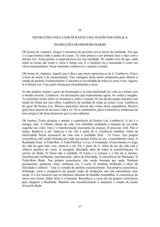 67
IV
INSTRUÇÕES PARA USAR DURANTE UMA SESSÃO PSICODÉLICA
INSTRUÇÕES DO PRIMEIRO BARDO
Oh (nome do viajante), chegou o momento de procurar novos níveis de realidade. Teu ego
e o jogo (nome) estão a ponto de cessar. Tu estás prestes a ser posto(a) face a face com a
Serena Luz. Estás prestes a experienciá-la em sua realidade. No estado livre-de-ego, onde
todas as coisas são como o vazio e limpo céu, E o intelecto nu e imaculado é como um
vácuo transcendente; Neste momento, conhece-te e suporta o estado.
Oh (nome do viajante), Aquela que é dita a ego-morte aproxima-se de ti. Lembra-te: Esta é
a hora da morte e do renascimento; Tira vantagem desta morte temporária para obteres o
estado de perfeito Esclarecimento. Concentra-te na unidade de todos os seres vivos. Agarra-
te à Serena Luz. Usa-a para alcançares entendimento e amor.
Se não puderes manter o gozo da iluminação e se estás deslizando de volta ao contato com
o mundo exterior, Lembra-te: As alucinações que experimentas agora, As visões e insights,
Te ensinarão muito sobre tu mesmo(a) e sobre o mundo. O véu da percepção rotineira será
tirado da frente dos teus olhos. Lembra-te da unidade de todas as coisas vivas. Lembra-te
do gozo da Serena Luz. Deixa-a guiá-lo(a) através das visões desta experiência. Deixa-a
guiá-lo(a) através de tua nova vida a vir. Se te confundires, puxa à memória a lembrança de
teus amigos e da força da pessoa que tu mais admiras.
Oh (nome), Tenta alcançar e manter a experiência da Serena Luz. Lembra-te: A luz é a
energia vital. A infinita chama da vida. Um turbilhão ondulante e mutante de cor pode
engolfar tua visão. Esta é a transformação incessante da energia. O processo vital. Não o
temas. Rende-te a ele. Junta-se a ele. Ele é parte de ti. Lembra-te também: Além da
eletricidade fluida incansável da vida está a realidade final – O Vazio. Tua própria
consciência, não sendo formada por nada que possua forma ou cor, é naturalmente vazia. A
Realidade Final. A Toda Boa. A Toda Pacífica. A Luz. A Irradiação. O movimento é o fogo
da vida do qual tudo vem. Junta-te a ele. Ele é parte de ti. Além da luz da vida está o
silêncio pacífico do vazio. A tranqüila felicidade além de todas as transformações. O
sorriso do Buda. O Vazio não é nulidade. O Vazio é o começo e o fim de si mesmo.
Desobstruído, brilhando, estremecendo, cheio de felicidade. A consciência de Diamante. O
Todo-Bom Buda. Tua própria consciência, não sendo formada por nada, Nenhum
pensamento, nenhuma visão, nenhuma cor, é vazia. O intelecto brilhando e cheio de
felicidade e silêncio – Este é o estado do perfeito esclarecimento. Tua própria consciência,
brilhando, vazia e inseparável do grande corpo de irradiação, não tem nascimento, nem
morte. É a luz imutável que os tibetanos chamam de Buddha Amitabbha, A consciência do
início sem forma. Saber disto é o bastante. Reconhece o vazio de tua própria consciência
para chegares à Budidade. Mantém este reconhecimento e manterás o estado da mente
divina do Buda.
 