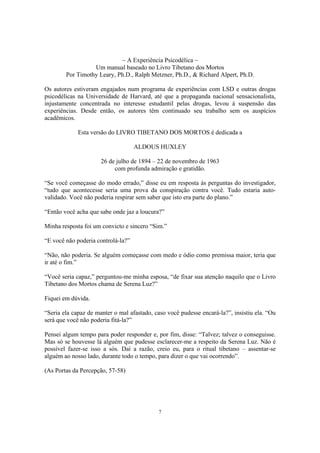 7
~ A Experiência Psicodélica ~
Um manual baseado no Livro Tibetano dos Mortos
Por Timothy Leary, Ph.D., Ralph Metzner, Ph.D., & Richard Alpert, Ph.D.
Os autores estiveram engajados num programa de experiências com LSD e outras drogas
psicodélicas na Universidade de Harvard, até que a propaganda nacional sensacionalista,
injustamente concentrada no interesse estudantil pelas drogas, levou à suspensão das
experiências. Desde então, os autores têm continuado seu trabalho sem os auspícios
acadêmicos.
Esta versão do LIVRO TIBETANO DOS MORTOS é dedicada a
ALDOUS HUXLEY
26 de julho de 1894 – 22 de novembro de 1963
com profunda admiração e gratidão.
“Se você começasse do modo errado,” disse eu em resposta às perguntas do investigador,
“tudo que acontecesse seria uma prova da conspiração contra você. Tudo estaria auto-
validado. Você não poderia respirar sem saber que isto era parte do plano.”
“Então você acha que sabe onde jaz a loucura?”
Minha resposta foi um convicto e sincero “Sim.”
“E você não poderia controlá-la?”
“Não, não poderia. Se alguém começasse com medo e ódio como premissa maior, teria que
ir até o fim.”
“Você seria capaz,” perguntou-me minha esposa, “de fixar sua atenção naquilo que o Livro
Tibetano dos Mortos chama de Serena Luz?”
Fiquei em dúvida.
“Seria ela capaz de manter o mal afastado, caso você pudesse encará-la?”, insistiu ela. “Ou
será que você não poderia fitá-la?”
Pensei algum tempo para poder responder e, por fim, disse: “Talvez; talvez o conseguisse.
Mas só se houvesse lá alguém que pudesse esclarecer-me a respeito da Serena Luz. Não é
possível fazer-se isso a sós. Daí a razão, creio eu, para o ritual tibetano – assentar-se
alguém ao nosso lado, durante todo o tempo, para dizer o que vai ocorrendo”.
(As Portas da Percepção, 57-58)
 