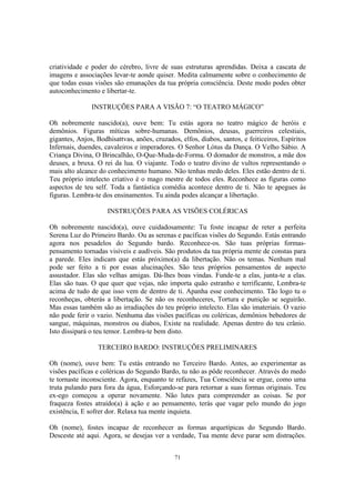 71
criatividade e poder do cérebro, livre de suas estruturas aprendidas. Deixa a cascata de
imagens e associações levar-te aonde quiser. Medita calmamente sobre o conhecimento de
que todas essas visões são emanações da tua própria consciência. Deste modo podes obter
autoconhecimento e libertar-te.
INSTRUÇÕES PARA A VISÃO 7: “O TEATRO MÁGICO”
Oh nobremente nascido(a), ouve bem: Tu estás agora no teatro mágico de heróis e
demônios. Figuras míticas sobre-humanas. Demônios, deusas, guerreiros celestiais,
gigantes, Anjos, Bodhisattvas, anões, cruzados, elfos, diabos, santos, e feiticeiros, Espíritos
Infernais, duendes, cavaleiros e imperadores. O Senhor Lótus da Dança. O Velho Sábio. A
Criança Divina, O Brincalhão, O-Que-Muda-de-Forma. O domador de monstros, a mãe dos
deuses, a bruxa. O rei da lua. O viajante. Todo o teatro divino de vultos representando o
mais alto alcance do conhecimento humano. Não tenhas medo deles. Eles estão dentro de ti.
Teu próprio intelecto criativo é o mago mestre de todos eles. Reconhece as figuras como
aspectos de teu self. Toda a fantástica comédia acontece dentro de ti. Não te apegues às
figuras. Lembra-te dos ensinamentos. Tu ainda podes alcançar a libertação.
INSTRUÇÕES PARA AS VISÕES COLÉRICAS
Oh nobremente nascido(a), ouve cuidadosamente: Tu foste incapaz de reter a perfeita
Serena Luz do Primeiro Bardo. Ou as serenas e pacíficas visões do Segundo. Estás entrando
agora nos pesadelos do Segundo bardo. Reconhece-os. São tuas próprias formas-
pensamento tornadas visíveis e audíveis. São produtos da tua própria mente de constas para
a parede. Eles indicam que estás próximo(a) da libertação. Não os temas. Nenhum mal
pode ser feito a ti por essas alucinações. São teus próprios pensamentos de aspecto
assustador. Elas são velhas amigas. Dá-lhes boas vindas. Funde-te a elas, junta-te a elas.
Elas são tuas. O que quer que vejas, não importa quão estranho e terrificante, Lembra-te
acima de tudo de que isso vem de dentro de ti. Apanha esse conhecimento. Tão logo tu o
reconheças, obterás a libertação. Se não os reconheceres, Tortura e punição se seguirão.
Mas essas também são as irradiações do teu próprio intelecto. Elas são imateriais. O vazio
não pode ferir o vazio. Nenhuma das visões pacíficas ou coléricas, demônios bebedores de
sangue, máquinas, monstros ou diabos, Existe na realidade. Apenas dentro do teu crânio.
Isto dissipará o teu temor. Lembra-te bem disto.
TERCEIRO BARDO: INSTRUÇÕES PRELIMINARES
Oh (nome), ouve bem: Tu estás entrando no Terceiro Bardo. Antes, ao experimentar as
visões pacíficas e coléricas do Segundo Bardo, tu não as pôde reconhecer. Através do medo
te tornaste inconsciente. Agora, enquanto te refazes, Tua Consciência se ergue, como uma
truta pulando para fora da água, Esforçando-se para retornar a suas formas originais. Teu
ex-ego começou a operar novamente. Não lutes para compreender as coisas. Se por
fraqueza fostes atraído(a) à ação e ao pensamento, terás que vagar pelo mundo do jogo
existência, E sofrer dor. Relaxa tua mente inquieta.
Oh (nome), fostes incapaz de reconhecer as formas arquetípicas do Segundo Bardo.
Desceste até aqui. Agora, se desejas ver a verdade, Tua mente deve parar sem distrações.
 