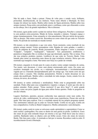 72
Não há nada a fazer, Nada a pensar. Flutua de volta para o estado vazio, brilhante,
primordial, desobscurecido, de teu intelecto. Neste rumo obterás a libertação. Se fores
incapaz de relaxar tua mente, Medita sobre (nome de figura protetora), Medita sobre teus
amigos (nomes), Pensa neles com profundo amor e confiança, como que ofuscando a coroa
na tua cabeça. Isto é de grande importância. Não te distraias.
Oh (nome), agora podes sentir o poder de realizar feitos milagrosos, Perceber e comunicar-
te com poderes extra-sensoriais, Mudar de forma, tamanho e número, Transpor espaço e
tempo instantaneamente. Estas sensações te vêm naturalmente, Não por mérito da tua parte.
Não as desejes. Não tentes exercê-las. Reconhece-as como sinais de que estás no Terceiro
bardo, No período de reentrada no mundo normal.
Oh (nome), se não entendestes o que veio antes, Neste momento, como resultado do teu
próprio arranjo mental, Visões assustadoras virão. Rajadas de vento geladas, o zumbir e
clicar da máquina de controle, Rindo jocosamente. Podes imaginar o terror a comentar:
“Culpado”, “estúpido”, “inadequado”, “indecente”. Tais pensamentos zombeteiros e
paranóicos imaginados São os resíduos do jogo ego-dominado, egoísta. Não os temas. Eles
são teus próprios produtos mentais. Lembra-te de que estás no Terceiro Bardo. Estás
lutando para entrar na atmosfera mais densa do jogo existência rotineiro. Deixa que esta
reentrada seja tranqüila e lenta. Não tentes usar força ou o poder da vontade.
Oh (nome), enquanto és levado para lá e para cá pelos ventos sempre mutantes do carma,
Tua mente, sem descansar, é como uma pluma arremessada pelo vento, Ou como um
cavaleiro montando um cavalo, ou a respiração, incessantemente e involuntariamente
vagarás por aí, Clamando desesperadamente pelo teu antigo ego. Tua mente corre até que
estejas triste e exausto. Não retenhas pensamentos. Permite à mente descansar no seu
estado não-modificado. Medita sobre a unicidade de toda energia. Assim, estarás livre da
tristeza, do terror, da confusão.
Oh (nome), te sentes confuso(a) e atordoado(a). Podes estar te perguntando sobre tua
sanidade. Podes olhar para seus companheiros viajantes e amigos, E sentir que eles não te
podem entender. Podes pensar: “Estou morto(a)! O que devo fazer”, E sentir grande
tristeza, como um peixe jogado da água para rubras brasas quentes. Podes te perguntar se
um dia voltarás.
Lugares familiares, parentes, pessoas conhecidas tuas aparecem como num sonho, Ou
através de vidro, sombriamente. Se estiveres tendo essas experiências, Pensar não será de
ajuda. Não lutes para explicar. Este é o resultado natural do teu próprio programa mental.
Tais sentimentos indicam que tu estás no Terceiro bardo. Confia no teu guia, Confia em
teus companheiros, Confia no Buda Compassivo, Medita calmamente e sem distrações.
Oh (nome), podes sentir-te como se estivesses sendo oprimido(a) e espremido(a), Como se
entre rochas e pedregulhos, Ou como se dentro de uma gaiola ou prisão. Lembra-te: Esses
são sinais de que estás tentando forçar um retorno a teu ego. Pode haver uma luz cinza e
sombria, Banhando todos os objetos com um brilho escuro. Estes são sinais do terceiro
Bardo. Não lutes para voltar. A reentrada se fará por si mesma. Reconhece onde tu estás. O
reconhecimento levará à libertação.
 