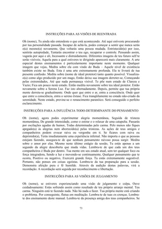 73
INSTRUÇÕES PARA AS VISÕES DE REENTRADA
Oh (nome), Tu ainda não entendeste o que está acontecendo. Até aqui estiveste procurando
por tua personalidade passada. Incapaz de achá-la, podes começar a sentir que nunca serás
o(a) mesmo(a) novamente, Que voltarás uma pessoa mudada. Entristecido(a) por isso,
sentirás autopiedade, Tentarás encontrar o teu ego, recuperar o controle. Pensando assim,
vagarás por aqui e ali, Incessante e distraidamente. Diferentes imagens de teu futuro self te
serão visíveis; Aquela para a qual estiveres te dirigindo aparecerá mais claramente. A arte
especial destes ensinamentos é particularmente importante neste momento. Qualquer
imagem que vejas, Medita sobre ela com vindo do Buda – Aquele nível de existência
também existe no Buda. Esta é uma arte extremamente profunda. Ela te livrará de tua
presente confusão. Medita sobre (nome de ideal protetor) tanto quanto possível. Visualiza-
o(a) como algo produzido por um mago, Então deixa sua imagem derreter-se, Começando
pelas extremidades, Até que nada permaneça visível. Te põe num estado de Clareza e
Vazio; Fica um pouco neste estado. Então medita novamente sobre teu ideal protetor. Então
novamente sobre a Serena Luz. Faz isto alternadamente. Depois, permite que tua própria
mente derreta-se gradualmente. Onde quer que entre o ar, entra a consciência. Onde quer
que entre a consciência, entra o sereno êxtase. Fica tranqüilamente no estado não-criado da
serenidade. Neste estado, previne-se o renascimento paranóico. Será conseguido o perfeito
esclarecimento.
INSTRUÇÕES PARA A INFLUÊNCIA TODO-DETERMINANTE DO PENSAMENTO
Oh (nome), agora podes experimentar alegria momentânea, Seguida de tristeza
momentânea, De grande intensidade, como o estirar e o relaxar de uma catapulta. Passarás
por oscilações agudas de humor, Todas determinadas pelo carma. Pelo menos não fiques
apegado(a) às alegrias nem aborrecido(a) pelas tristezas. As ações de teus amigos e
companheiros podem evocar raiva ou vergonha em ti. Se ficares com raiva ou
deprimido(a), Terás imediatamente uma experiência infernal. Não importa o que as pessoas
estejam fazendo, assegura-te de que nenhum pensamento raivoso possa surgir. Medita
sobre o amor por elas. Mesmo neste último estágio da sessão, Tu estás apenas a um
segundo da alegre descoberta que muda vidas. Lembra-te de que cada um dos teus
companheiros é Buda por dentro. Tua mente em seu estado atual, sem ter qualquer foco ou
força integradora, Sendo a luz e movendo-se continuamente, Qualquer pensamento que te
ocorra, Positivo ou negativo, Exercerá grande força. Tu estás extremamente sugestível.
Portanto, não penses em coisas egoístas. Lembra-te da tua preparação para a sessão.
Demonstra afeição pura e fé humilde. Através da audição destas palavras, virá a
recordação. A recordação será seguida por reconhecimento e libertação.
INSTRUÇÕES PARA AS VISÕES DE JULGAMENTO
Oh (nome), se estiveres experienciando uma visão de julgamento e culpa, Ouve
cuidadosamente: Estás sofrendo assim como resultado de teu próprio arranjo mental. Teu
carma. Ninguém está te fazendo nada. Não há nada a fazer. Tua própria mente está criando
o problema. Por conseguinte, flutua em meditação. Lembra-te de tuas ex-crenças. Lembra-
te dos ensinamento deste manual. Lembra-te da presença amiga dos teus companheiros. Se
 