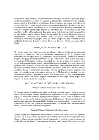 74
não souberes como meditar, Concentra-te num único objeto ou sensação qualquer. Segura
isto (ponha um objeto nas mãos do viajante), Concentra-te na realidade disto, Reconheça a
natureza ilusória de existência e fenômenos. Este momento é de grande importância. Se
estiveres distraído(a) agora, levarás muito tempo para sair do atoleiro de tristeza. Até agora
as experiências do Bardo têm vindo a ti e tu não as reconheceste. Estiveste distraído(a). Por
conta disto experimentaste medo. Mesmo que não tenhas tido sucesso até aqui, Tu podes
reconhecer e obter a libertação aqui. Tua sessão ainda pode tornar-se extática e revelatória.
Se não souberes como meditar. Lembra-te de (ideal da pessoa). Lembra-te dos seus
companheiros, Lembra-te deste manual. Pensa em todos esses medos e aparições
terrificantes como sendo teu próprio ideal, Ou como o compassivo. Eles são testes divinos.
Lembra-te de teu guia. Repete os nomes de novo e de novo. Mesmo que caias, não te
ferirás.
INSTRUÇÕES PARA VISÕES SEXUAIS
Oh (nome), Nesta hora podes ver casais acasalando. Estás convicto(a) de que uma orgia
está prestes a acontecer. Desejo e entusiasmo apossam-se de ti, Te perguntas que
performance sexual espera-se de ti. Quando essas visões ocorrerem, lembra-te de apartar-te
da ação e do apego. Exerce humildemente sua fé. Flutua com o fluxo. Confia no processo
com ardência. Meditação e confiança na unidade da vida são as chaves. Se tentares entrar
em tua antiga personalidade porque estás atraído(a) ou repelido(a), Se tentares juntar-te à
orgia que está alucinando, Renascerás num nível animal. Experimentarás desejo e cíumes
posessivos, Sofrerás estúpida e miseravelmente. Se desejas evitar essas misérias, Ouve e
reconhece. Rejeita os sentimentos de atração e repulsa. Lembra-te de que o empurrão para
baixo em oposição ao esclarecimento está forte em ti. Medita sobre a unidade com seus
companheiros viajantes. Abandona o ciúme, Não fiques atraído(a) nem repelido(a) pelas
alucinações sexuais. Se ficares, vagarás tristemente por um longo tempo. Repete essas
palavras a si mesmo. E medita sobre elas.
QUATRO MÉTODOS DE PREVENÇÃO DA REENTRADA
Primeiro Método: Meditação Sobre o Buda.
Oh (nome), medita tranqüilamente sobre tua figura protetora (nome). Ele(a) é como o
reflexo da luz na água. Ele(a) é aparentemente não-existente. Como ilusão produzida por
mágica, se não tiveres nenhuma figura protetora especial, Medita sobre o Buda ou sobre
mim. Com isto em mente, medita tranqüilamente. Então criando a forma visualizada de teu
ideal protetor a derreter das extremidades, Medita, sem formar qualquer pensamento, sobre
a Serena Luz Vazia. Esta é uma arte muito profunda. Em virtude disto o renascimento é
adiado. Um futuro mais iluminado é assegurado.
Segundo Método: Meditação Sobre Bons Jogos
(Nome), Agora estás vagando no Terceiro Bardo. Como sinal disto, olha-te no espelho e
não verás teu eu usual (mostre ao viajante um espelho). Nesta hora deves formar uma única
e firme resolução na tua mente. Isto é muito importante. É como direcionar o curso de um
cavalo pelo uso de rédeas. O que quer que desejares virá a passar. Não penses em ações
 