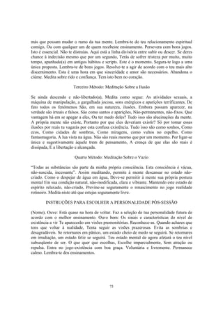 75
más que possam mudar o rumo da tua mente. Lembra-te do teu relacionamento espiritual
comigo, Ou com qualquer um de quem recebeste ensinamento. Persevera com bons jogos.
Isto é essencial. Não te distraias. Aqui está a linha divisória entre subir ou descer. Se deres
chance à indecisão mesmo que por um segundo, Terás de sofrer tristeza por muito, muito
tempo, apanhado(a) em antigos hábitos e scripts. Este é o momento. Segura-te logo a uma
única proposta. Lembra-te de bons jogos. Resolve-te a agir de acordo com o teu mais alto
discernimento. Esta é uma hora em que sinceridade e amor são necessários. Abandona o
ciúme. Medita sobre rido e confiança. Tem isto bem no coração.
Terceiro Método: Meditação Sobre a Ilusão
Se ainda descendo e não-libertado(a), Medita como segue: As atividades sexuais, a
máquina de manipulação, a gargalhada jocosa, sons enérgicos e aparições terrificantes, De
fato todos os fenômenos São, em sua natureza, ilusões. Embora possam aparecer, na
verdade são irreais e falsos. São como santos e aparições, Não-permanentes, não-fixos. Que
vantagem há em se apegar a eles, Ou ter medo deles? Tudo isso são alucinações da mente.
A própria mente não existe, Portanto por que eles deveriam existir? Só por tomar essas
ilusões por reais tu vagarás por esta confusa existência. Tudo isso são como sonhos, Como
ecos, Como cidades de sombras, Como miragens, como vultos no espelho, Como
fantasmagoria, A lua vista na água. Não são reais mesmo que por um momento. Por ligar-se
única e sugestivamente àquele trem de pensamento, A crença de que elas são reais é
dissipada, E a libertação e alcançada.
Quarto Método: Meditação Sobre o Vazio
“Todas as substâncias são parte da minha própria consciência. Esta consciência é vácua,
não-nascida, incessante”. Assim meditando, permite à mente descansar no estado não-
criado. Como o despejar de água em água, Deve-se permitir à mente sua própria postura
mental Em sua condição natural, não-modificada, clara e vibrante. Mantendo este estado de
espírito relaxado, não-criado, Previne-se seguramente o renascimento no jogo realidade
rotineiro. Medita nisto até que estejas seguramente livre.
INSTRUÇÕES PARA ESCOLHER A PERSONALIDADE PÓS-SESSÃO
(Nome), Ouve: Está quase na hora de voltar. Faz a seleção de tua personalidade futura de
acordo com o melhor ensinamento. Ouve bem: Os sinais e características do nível de
existência a vir Te aparecerão em visões premonitórias. Reconhece-as. Quando achares que
tens que voltar à realidade, Tenta seguir as visões prazerosas. Evita as sombrias e
desagradáveis. Se retornares em pânico, um estado cheio de medo se seguirá. Se retornares
em irradiação, um estado feliz se seguirá. Teu estado mental de agora afetará o teu nível
subseqüente de ser. O que quer que escolhas, Escolhe imparcialmente, Sem atração ou
repulsa. Entra no jogo-existência com boa graça. Voluntária e livremente. Permanece
calmo. Lembra-te dos ensinamentos.
 