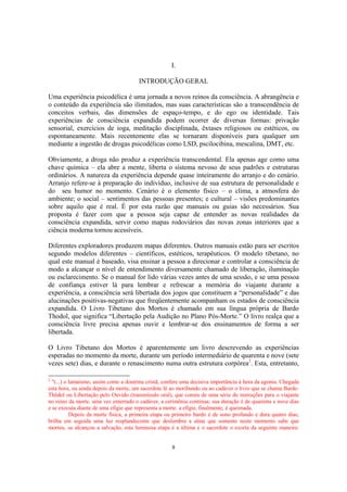 8
I.
INTRODUÇÃO GERAL
Uma experiência psicodélica é uma jornada a novos reinos da consciência. A abrangência e
o conteúdo da experiência são ilimitados, mas suas características são a transcendência de
conceitos verbais, das dimensões de espaço-tempo, e do ego ou identidade. Tais
experiências de consciência expandida podem ocorrer de diversas formas: privação
sensorial, exercícios de ioga, meditação disciplinada, êxtases religiosos ou estéticos, ou
espontaneamente. Mais recentemente elas se tornaram disponíveis para qualquer um
mediante a ingestão de drogas psicodélicas como LSD, pscilocibina, mescalina, DMT, etc.
Obviamente, a droga não produz a experiência transcendental. Ela apenas age como uma
chave química – ela abre a mente, liberta o sistema nevoso de seus padrões e estruturas
ordinários. A natureza da experiência depende quase inteiramente do arranjo e do cenário.
Arranjo refere-se à preparação do indivíduo, inclusive de sua estrutura de personalidade e
do seu humor no momento. Cenário é o elemento físico – o clima, a atmosfera do
ambiente; o social – sentimentos das pessoas presentes; e cultural – visões predominantes
sobre aquilo que é real. É por esta razão que manuais ou guias são necessários. Sua
proposta é fazer com que a pessoa seja capaz de entender as novas realidades da
consciência expandida, servir como mapas rodoviários das novas zonas interiores que a
ciência moderna tornou acessíveis.
Diferentes exploradores produzem mapas diferentes. Outros manuais estão para ser escritos
segundo modelos diferentes – científicos, estéticos, terapêuticos. O modelo tibetano, no
qual este manual é baseado, visa ensinar a pessoa a direcionar e controlar a consciência de
modo a alcançar o nível de entendimento diversamente chamado de liberação, iluminação
ou esclarecimento. Se o manual for lido várias vezes antes de uma sessão, e se uma pessoa
de confiança estiver lá para lembrar e refrescar a memória do viajante durante a
experiência, a consciência será libertada dos jogos que constituem a “personalidade” e das
alucinações positivas-negativas que freqüentemente acompanham os estados de consciência
expandida. O Livro Tibetano dos Mortos é chamado em sua língua própria de Bardo
Thodol, que significa “Libertação pela Audição no Plano Pós-Morte.” O livro realça que a
consciência livre precisa apenas ouvir e lembrar-se dos ensinamentos de forma a ser
libertada.
O Livro Tibetano dos Mortos é aparentemente um livro descrevendo as experiências
esperadas no momento da morte, durante um período intermediário de quarenta e nove (sete
vezes sete) dias, e durante o renascimento numa outra estrutura corpórea2
. Esta, entretanto,
2
"(...) o lamaísmo, assim como a doutrina cristã, confere uma decisiva importância à hora da agonia. Chegada
esta hora, ou ainda depois da morte, um sacerdote lê ao moribundo ou ao cadáver o livro que se chama Barde-
Thödol ou Libertação pelo Ouvido (transmissão oral), que consta de uma série de instruções para o viajante
no reino da morte. uma vez enterrado o cadáver, a cerimônia continua; sua duração é de quarenta e nove dias
e se executa diante de uma efígie que representa a morte. a efígie, finalmente, é queimada.
Depois da morte física, a primeira etapa ou primeiro bardo é de sono profundo e dura quatro dias;
brilha em seguida uma luz resplandecente que deslumbra a alma que somente neste momento sabe que
morreu. se alcançou a salvação, esta luminosa etapa é a última e o sacerdote o exorta da seguinte maneira:
 