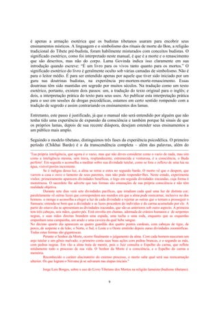 9
é apenas a armação esotérica que os budistas tibetanos usaram para encobrir seus
ensinamentos místicos. A linguagem e o simbolismo dos rituais de morte do Bon, a religião
tradicional do Tibete pré-budista, foram habilmente misturados com conceitos budistas. O
significado esotérico, como foi interpretado neste manual, é que é a morte e o renascimento
que são descritos, mas não do corpo. Lama Govinda indica isso claramente em sua
introdução quando escreve: “É um livro para os vivos tanto quanto para os mortos.” O
significado esotérico do livro é geralmente oculto sob várias camadas de simbolismo. Não é
para o leitor médio. É para ser entendido apenas por aquele que tiver sido iniciado por um
guru nas doutrinas budistas, na experiência pre-mortem-morte-renascimento. Essas
doutrinas têm sido mantidas em segredo por muitos séculos. Na tradução como um texto
esotérico, portanto, existem dois passos: um, a tradução do texto original para o inglês; e
dois, a interpretação prática do texto para seus usos. Ao publicar esta interpretação prática
para o uso em sessões de drogas psicodélicas, estamos em certo sentido rompendo com a
tradição de segredo e assim contrariando os ensinamentos dos lamas.
Entretanto, este passo é justificado, já que o manual não será entendido por alguém que não
tenha tido uma experiência de expansão da consciência e também porque há sinais de que
os próprios lamas, depois de sua recente diáspora, desejam estender seus ensinamentos a
um público mais amplo.
Seguindo o modelo tibetano, distinguimos três fases da experiência psicodélica. O primeiro
período (Chikhai Bardo) é o da transcendência completa – além das palavras, além do
'Tua própria inteligência, que agora é o vazio, mas que não deves considerar como o vazio do nada, mas sim
como a inteligência mesma, sem trava, resplandecente, estremecida e venturosa, é a consciência, o Buda
perfeito'. Em seguida o aconselha a meditar sobre sua divindade tutelar, como se fora o reflexo de uma lua na
água, visível porém inexistente.
Se é indigna dessa luz, a alma se retrai e entra no segundo bardo. O morto vê que o despem, que
varrem a casa e ouve o lamento de seus parentes, mas não pode responder-lhes. Neste estado, experimenta
visões: primeiramente aparecem divindades benéficas, e logo em seguida divindades iracundas, cuja forma é
monstruosa. O sacerdote lhe adverte que tais formas são emanações de sua própria consciência e não têm
realidade objetiva.
Durante sete dias verá sete divindades pacíficas, que irradiam cada qual uma luz de distinta cor;
paralelamente vê outras luzes que correspondem aos mundos em que a alma pode reencarnar, inclusive no dos
homens. o monge o aconselha a eleger a luz de cada divindade e rejeitar as outras que o tentam a prosseguir o
Samsara; entenda-se bem que a divindade e as luzes procedem do indivíduo e do carma acumulado por ele. A
partir do oitavo dia se apresentam as divindades iracundas, que são as anteriores sob outro aspecto. A primeira
tem três cabeças, seis mãos, quatro pés. Está envolta em chamas, adornada de crânios humanos e de serpentes
negras, e suas mãos direitas brandem uma espada, uma tocha e uma roda, enquanto que as esquerdas
empunham uma campainha, um arado e uma caveira da qual bebe sangue.
No décimo quarto dia aparecem as quatro guardiãs dos quatro pontos cardeais, com cabeças de tigre, de
porco, de serpente e de leão; o Norte, o Sul, o Leste e o Oeste emitirão depois ouras divindades zoomórficas.
Todas estas formas são gigantescas.
Perante o Senhor da Morte, ocorre finalmente o julgamento da alma. Com cada homem nasceram um
anjo tutelar e um gênio malvado; o primeiro conta suas boas ações com pedras brancas, e o segundo as más,
com pedras negras. Em vão a alma trata de mentir, pois o Juiz consulta o Espelho do carma, que reflete
nitidamente todo o processo de sua vida. O Senhor da Morte é a consciência, e o Espelho do carma a
memória.
Reconhecido o caráter alucinatório do extenso processo, o morto sabe qual será sua reencarnação
ulterior. Os que logram o Nirvana já se salvaram nas etapas iniciais."
Jorge Luis Borges, sobre o uso do Livro Tibetano dos Mortos na religião lamaísta (budismo tibetano).
 