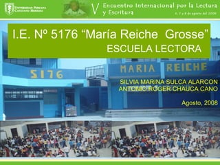 I.E. Nº 5176 “María Reiche  Grosse” ESCUELA LECTORA   SILVIA MARINA SULCA ALARCON ANTONIO ROGER CHAUCA CANO Agosto, 2008 