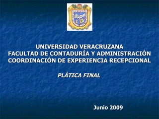UNIVERSIDAD VERACRUZANA FACULTAD DE CONTADURÍA Y ADMINISTRACIÓN COORDINACIÓN DE EXPERIENCIA RECEPCIONAL PLÁTICA FINAL   Junio 2009 