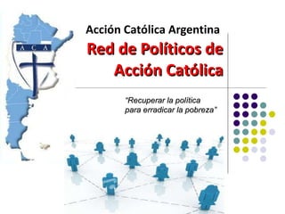Acción Católica Argentina   Red de Políticos de Acción Católica “ Recuperar la política para erradicar la pobreza” 